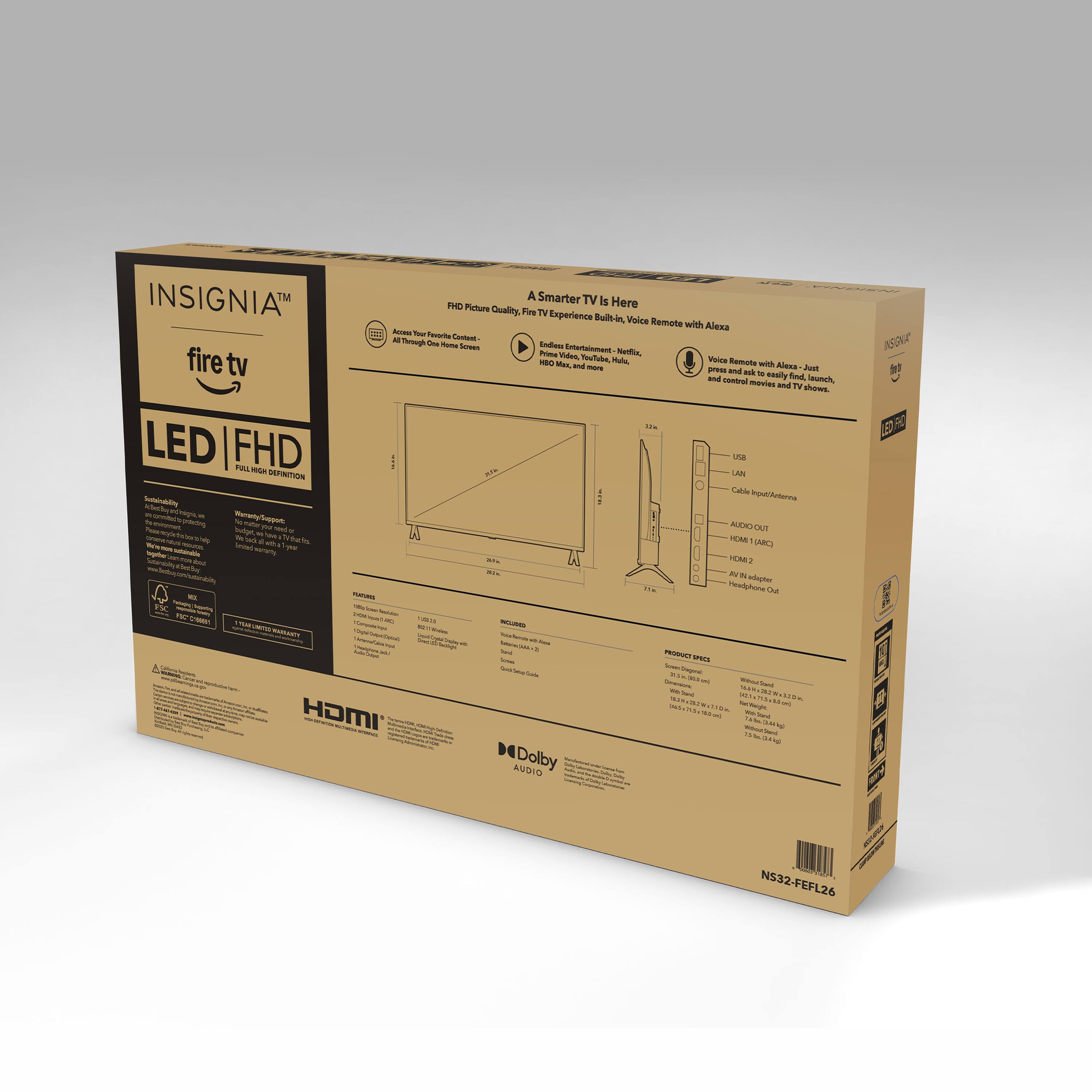 INSIGNIA™  
fire tv  
LED | FHD  
FULL HIGH DEFINITION  

A Smarter TV Is Here  
Experience Built-in. Voice Remote with Alexa  

FHD Picture Quality, TV  
Access Your Favorite Content:  
All Through One Home Screen  

Voice Remote with Alexa - Just  
launch, and control movies and TV  

USB  
LAN  
Cable Input/Outlet  
AUDIO OUT  
HDMI 1 (ARC)  
HDMI 2  
AV IN adapter  
Headphone Out  

PRODUCT SPECS  
Weight: 16.5 lbs (7.5 kg)  
Dimensions: 29.5" x 17.5" x 2.5" (75 cm x 44 cm x 6 cm)  
Power: 100-240V, 50/60Hz, 100W  

INCLUDED  
User Manual  
Quick Start Guide  
Fire TV Remote  
Power Cord  

HDMI  
Dolby AUDIO  

NS32-FEFL26  

1 Year Limited Warranty  

ENERGY STAR  
EPEAT  

UL Listed  
FCC Compliance  

NS32-FEFL26