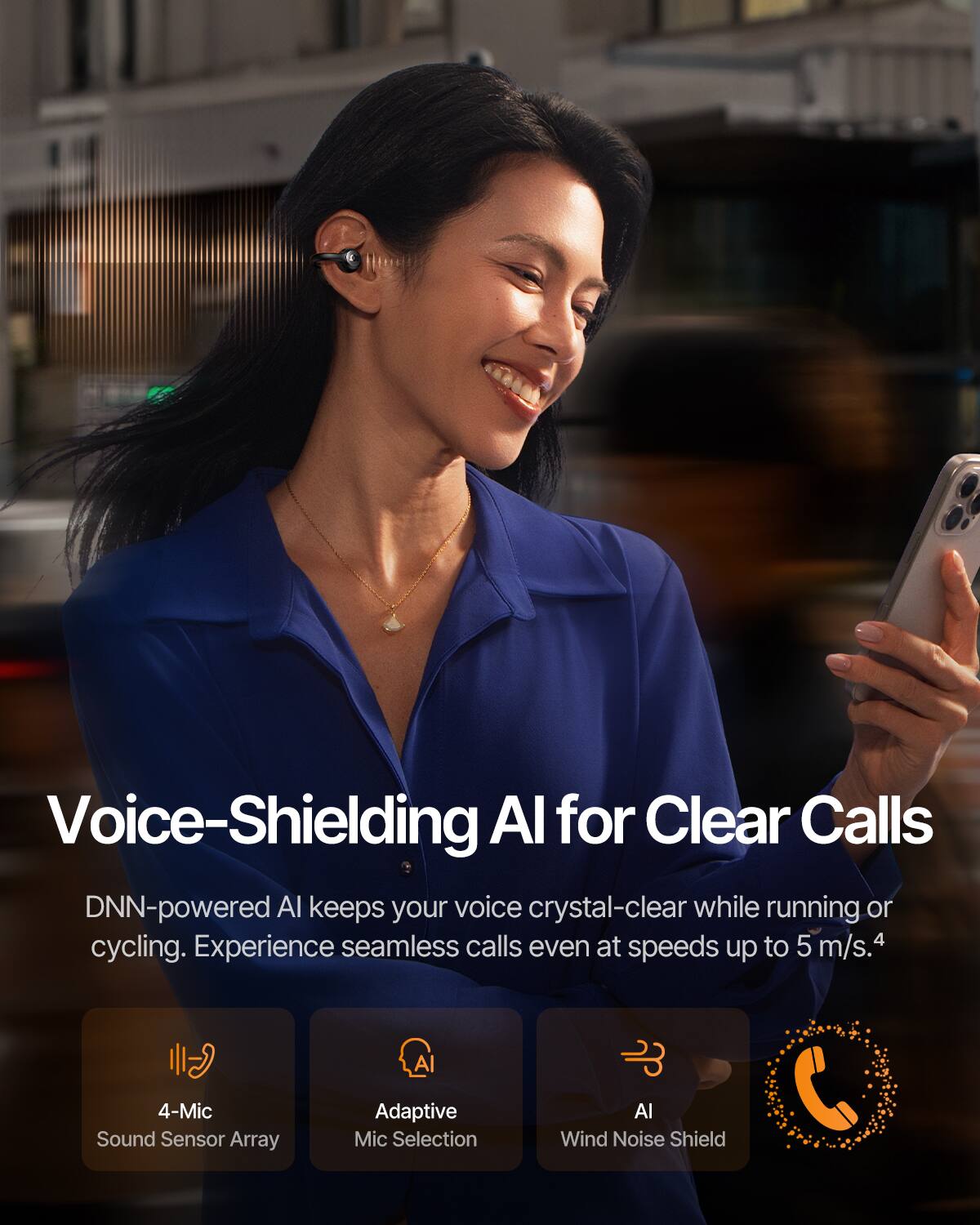 Voice-Shielding AI for Clear Calls

DNN-powered AI keeps your voice crystal-clear while running or cycling. Experience seamless calls even at speeds up to 5 m/s.4

- 4-Mic Sound Sensor Array
- Adaptive Mic Selection
- AI Wind Noise Shield