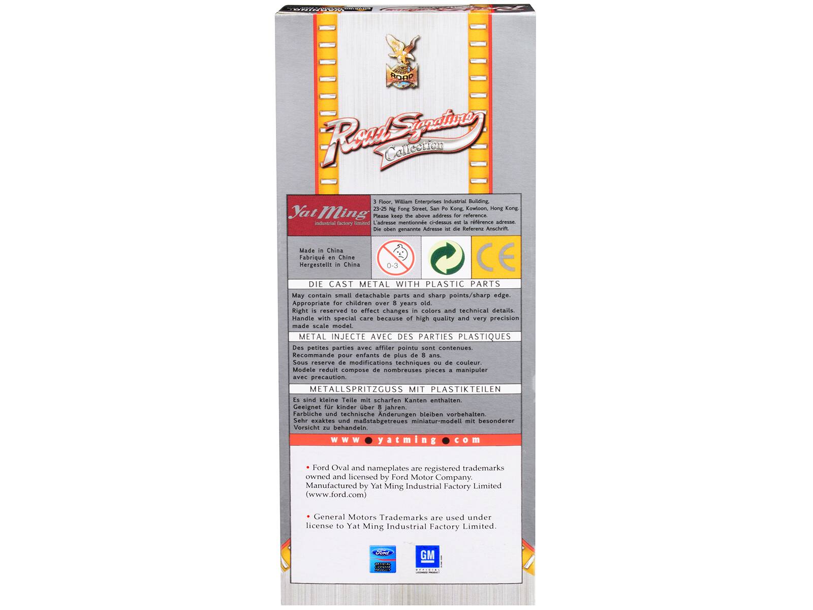 **Road Signature Collection**

**Yat Ming Industrial Factory Limited**

3 Floor, William Enterprises Industrial Building  
23-25 Ng Fong Street  
San Po Kong, Kwun Tong  
Hong Kong

Please keep the above address for reference.

**Made in China**  
Hergestellt in China  
Fabriqué en Chine  
DIE CAST METAL WITH PLASTIC PARTS  
May contain small detachable parts and sharp points/sharp edge.  
Appropriate for children over 8 years old.  
Right reserved to effect changes in colors and technical details.  
Handle with special care because of high quality and very precision made scale model.

**METAL INJECTE AVEC DES PARTIES PLASTIQUES**  
Des petites parties avec affilé pointu sont contenues.  
Recommandé pour enfants de plus de 8 ans  
Sous réserve de modifications techniques de couleur.  
Modèle réduit composé de nombreuses pièces à manipuler avec précaution.

**METALLSPRITZGUSSE MIT PLASTIKTEILEN**  
Es sind kleine Teile mit scharfen Kanten enthalten.  
Geeignet für Kinder über 8 Jahre.  
Sind kleine Te