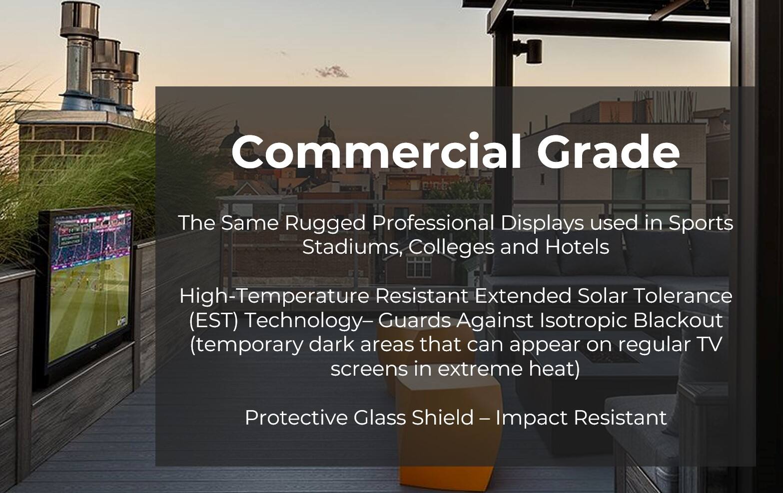 Commercial Grade: The Same Rugged Professional Displays used in Sports Stadiums, Colleges and Hotels. High-Temperature Resistant Extended Solar Tolerance (EST) Technology - Guards Against Isotropic Blackout (temporary dark areas that can appear on regular TV screens in extreme heat). Protective Glass Shield - Impact Resistant.