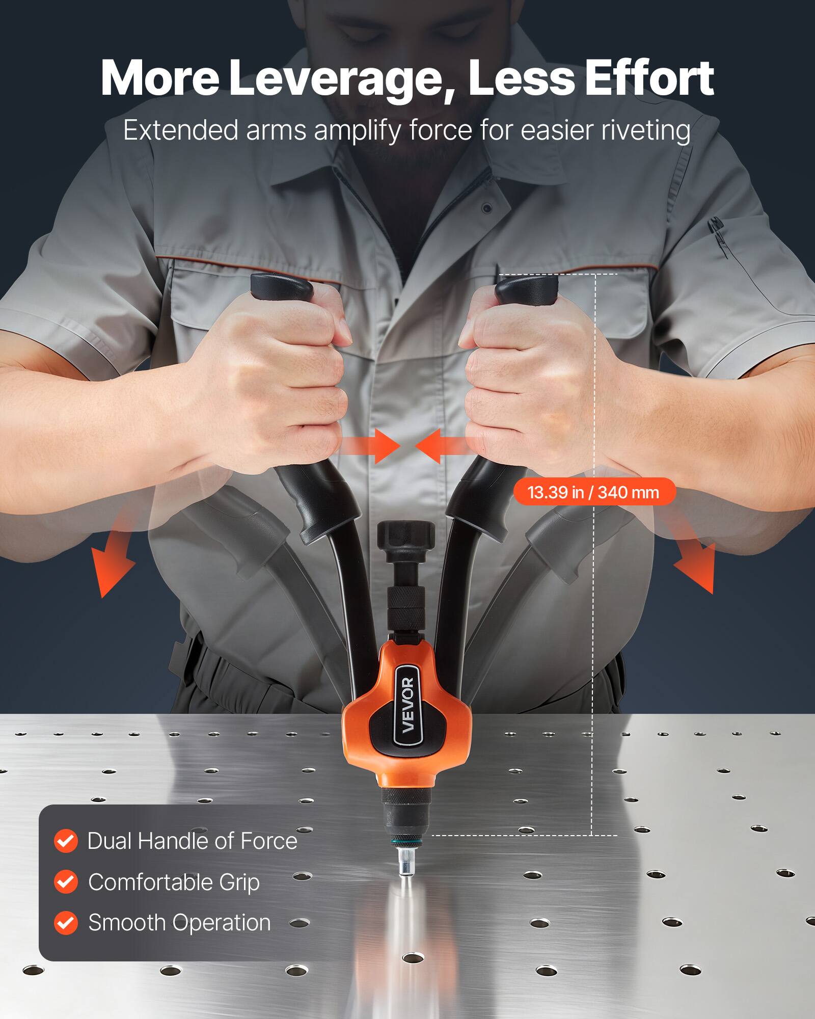 More Leverage, Less Effort  
Extended arms amplify force for easier riveting  

13.39 in / 340 mm  

VEVOR Dual Handle of Force  
Comfortable Grip  
Smooth Operation