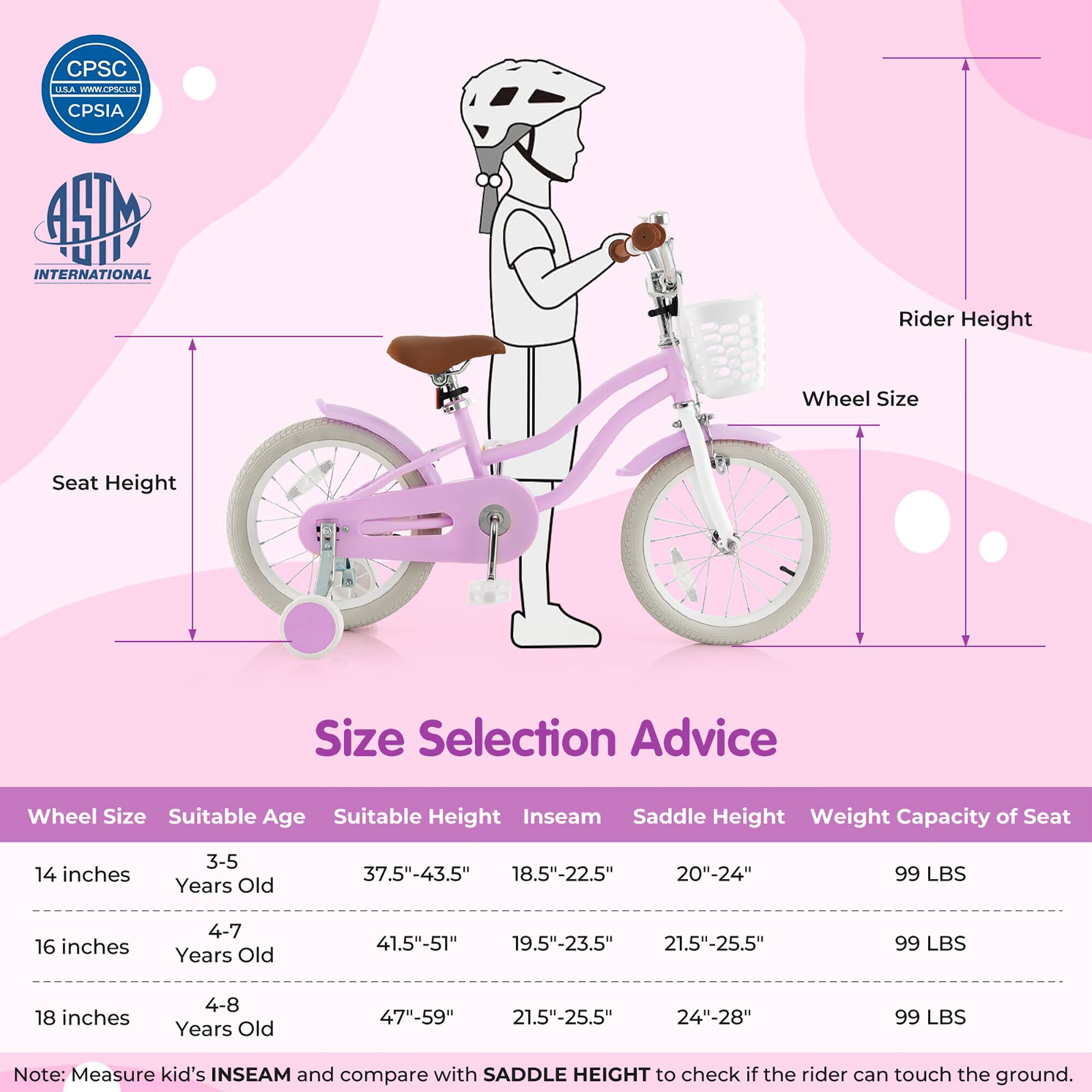**Size Selection Advice**

| Wheel Size | Suitable Age | Suitable Height | Inseam | Saddle Height | Weight Capacity of Seat |
|------------|--------------|----------------|--------|---------------|-----------------------|
| 14 inches  | 3-5 Years Old | 37.5"-43.5"     | 18.5"-22.5" | 20"-24"       | 99 LBS                |
| 16 inches  | 4-7 Years Old | 41.5"-51"       | 19.5"-23.5" | 21.5"-25.5"    | 99 LBS                |
| 18 inches  | 4-8 Years Old | 47"-59"        | 21.5"-25.5" | 24"-28"       | 99 LBS                |

**Note:** Measure kid's INSEAM and compare with SADDLE HEIGHT to check if the rider can touch the ground.

---

**CPSC USA**  
[www.cpsc.gov](http://www.cpsc.gov)  
CPSIA

