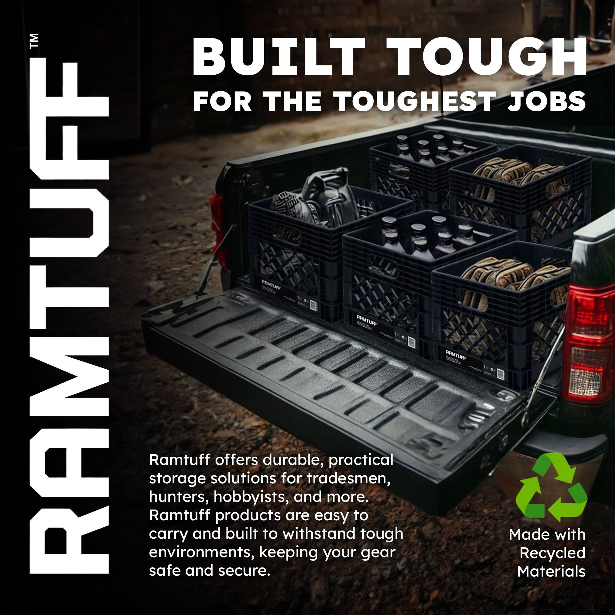 TM BUILT TOUGH FOR THE TOUGHEST JOBS

RAMTUFF

Ramtuff offers durable, practical storage solutions for tradesmen, hunters, hobbyists, and more. Ramtuff products are easy to carry and built to withstand tough environments, keeping your gear safe and secure.

Made with Recycled Materials