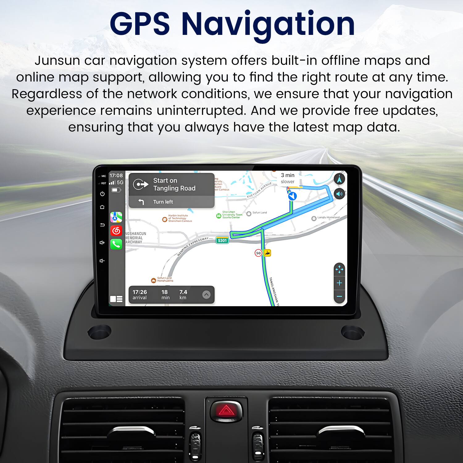 GPS Navigation

Junsun car navigation system offers built-in offline maps and online map support, allowing you to find the right route at any time. Regardless of the network conditions, we ensure that your navigation experience remains uninterrupted. And we provide free updates, ensuring that you always have the latest map data.

- 17:08 - i SC Start on Tangling Road Turn left 1 o. I - - - 3 min slouer Ht nvorag U - - - actoulodo - - - - - - - satutsane Lra Honand  GSHANCUN JEMORIAL AcwEN 17:26 arrival PRESCAA COME MANCNS  1 - 18 7.4 min km 5301 1 TANGLANGSHANT +