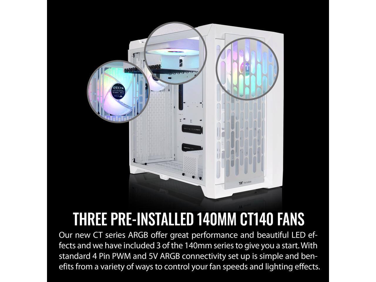THREE PRE-INSTALLED 140MM CT140 FANS  
Our new CT series ARGB offer great performance and beautiful LED effects and we have included 3 of the 140mm series to give you a start. With standard 4 Pin PWM and 5V ARGB connectivity set up is simple and benefits from a variety of ways to control your fan speeds and lighting effects.