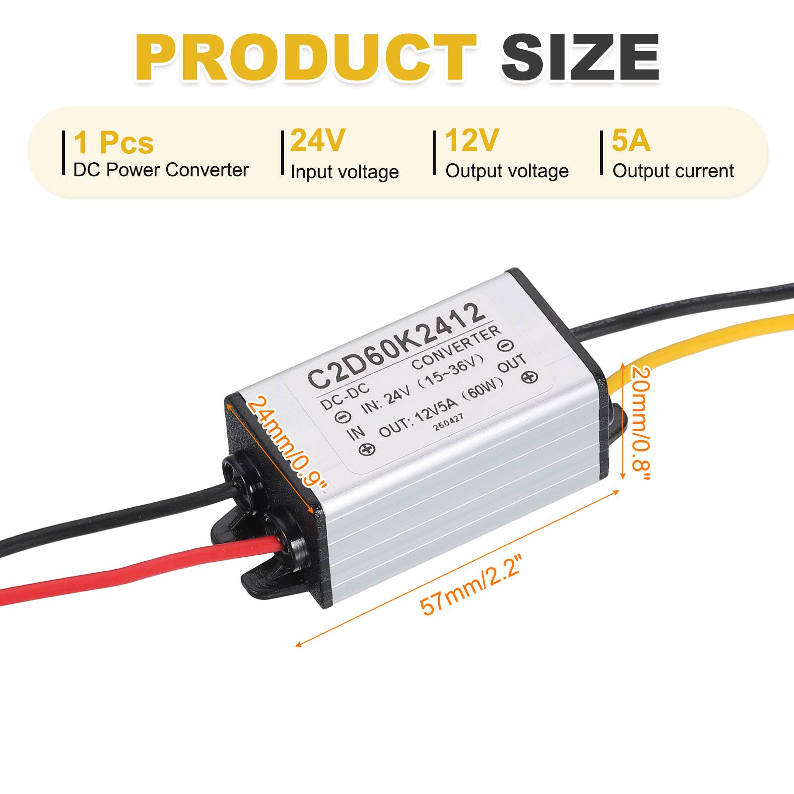 PRODUCT SIZE  
1 Pcs  
24V DC Power Converter  
Input voltage: 12V  
Output voltage: 12V  
Output current: 5A  

C2D60K2412  
DC-DC CONVERTER  
IN: 12V/5A (15~36V)  
OUT: 24V (60W)  

Dimensions:  
- 57mm/2.2" (length)  
- 24mm/0.9" (width)  
- 20mm/0.8" (height)