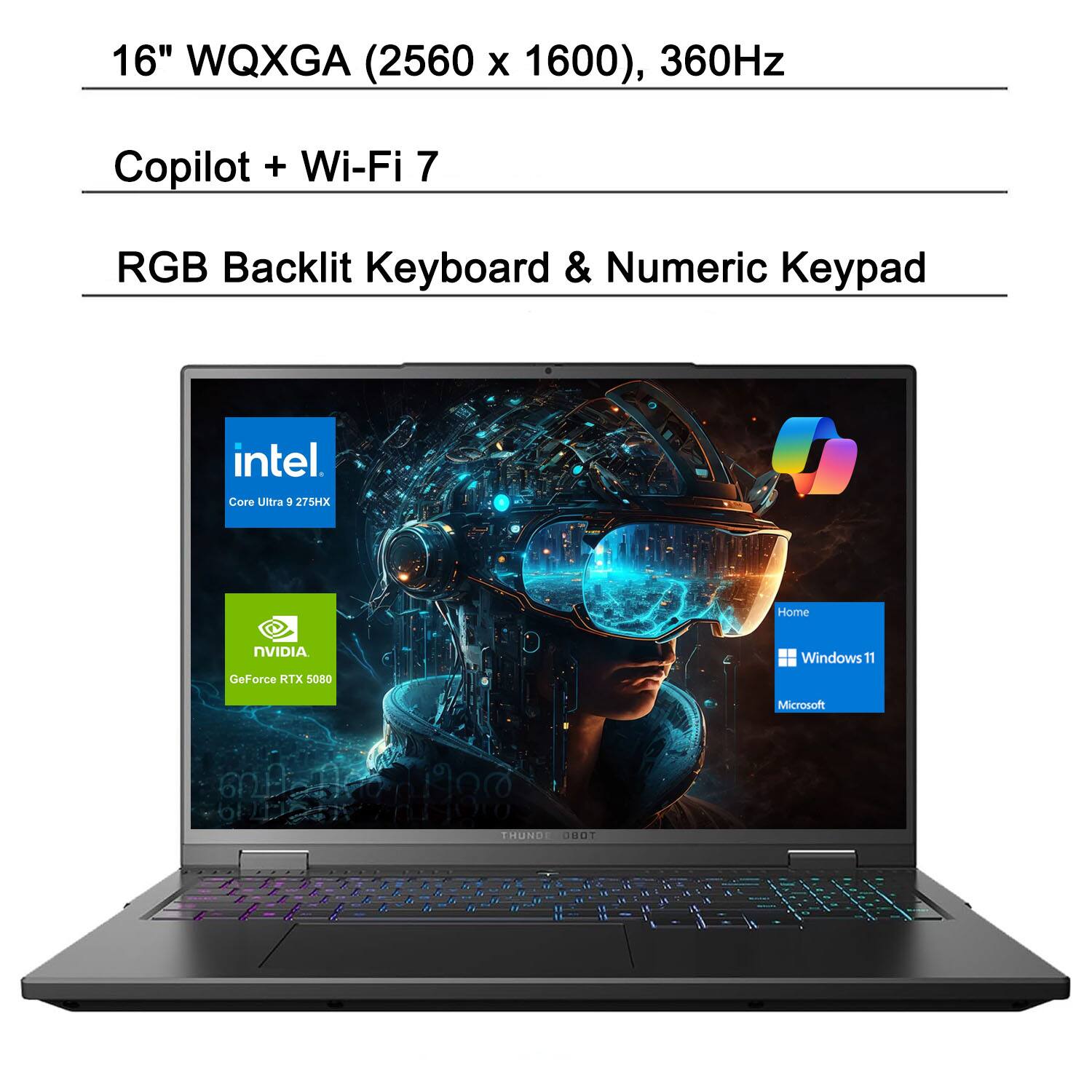 16" WQXGA (2560 x 1600), 360Hz  
Copilot + Wi-Fi 7  
RGB Backlit Keyboard & Numeric Keypad  
Intel Core Ultra 9 275HX  
NVIDIA GeForce RTX 5080  
Windows 11 Home  
Microsoft