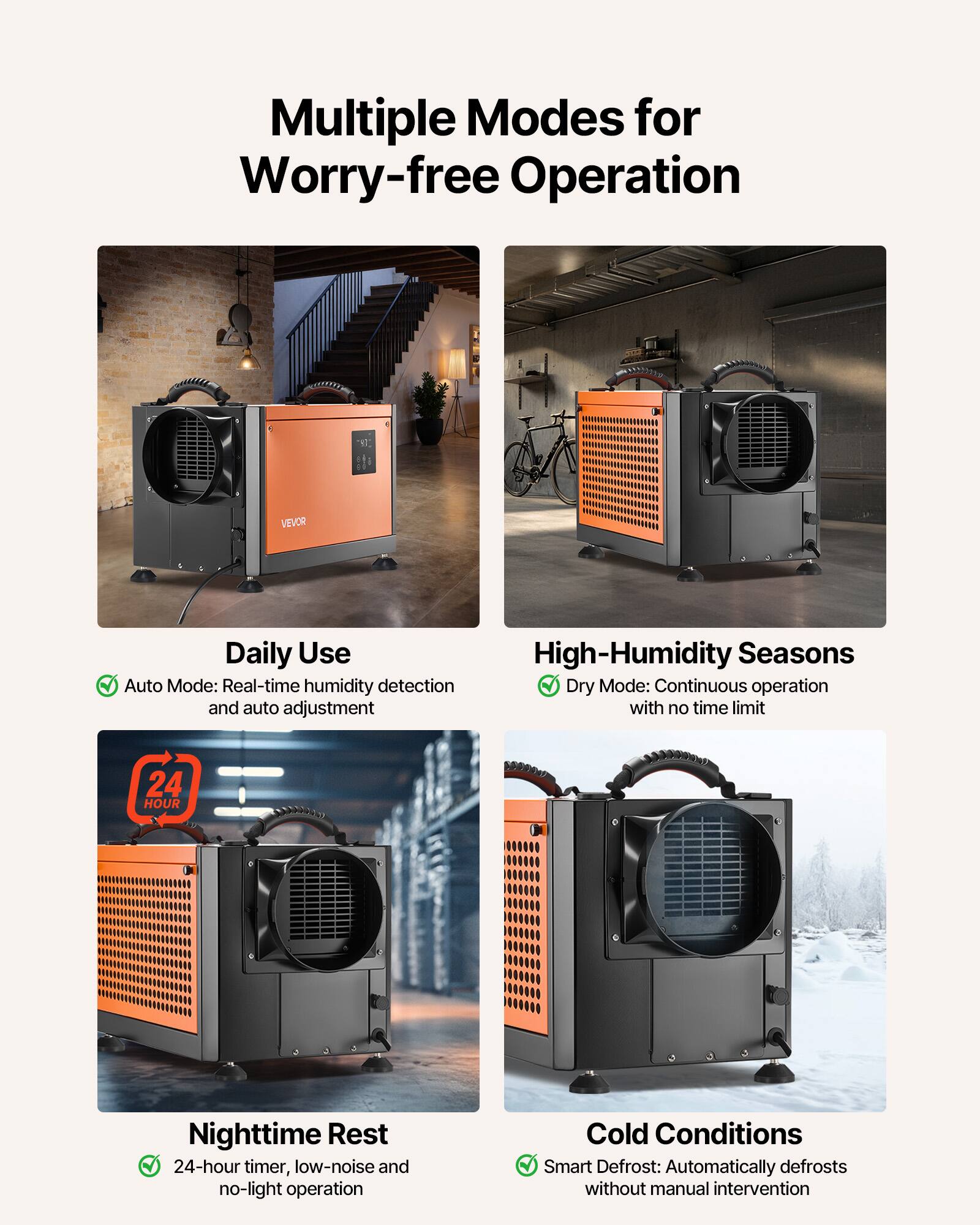 Multiple Modes for Worry-free Operation

VEVOR

Daily Use
Auto Mode: Real-time humidity detection and auto adjustment

High-Humidity Seasons
Dry Mode: Continuous operation with no time limit

Nighttime Rest
24-hour timer, low-noise and no-light operation

Cold Conditions
Smart Defrost: Automatically defrosts without manual intervention