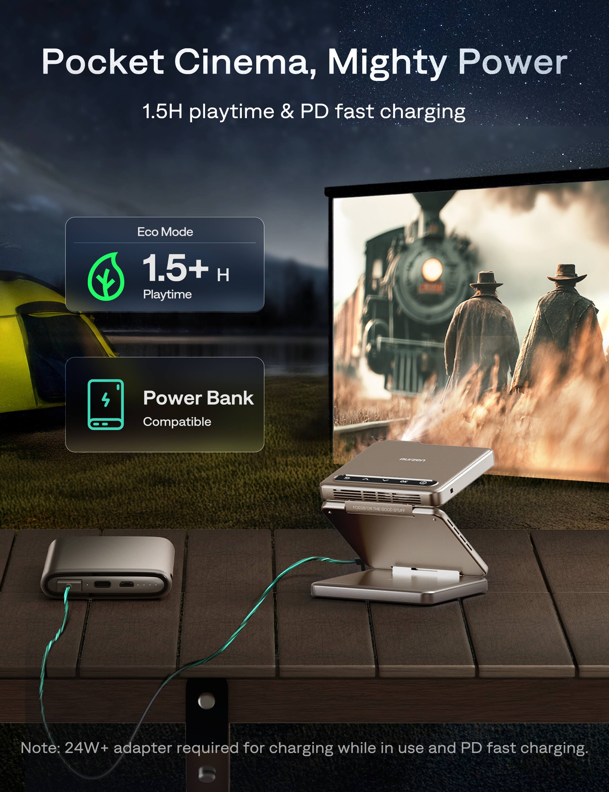 Pocket Cinema, Mighty Power  
1.5H playtime & PD fast charging  
Eco Mode 1.5+ H Playtime  
Power Bank Compatible  

Note: 24W+ adapter required for charging while in use and PD fast charging.