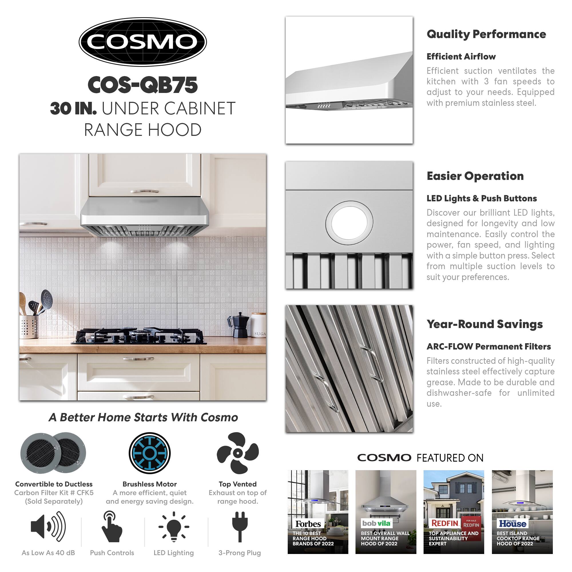 **COSMO**

**COS-QB75**  
30 IN. UNDER CABINET RANGE HOOD

---

**Quality Performance**  
Efficient Airflow  
Efficient suction ventilates the kitchen with 3 fan speeds to adjust to your needs. Equipped with premium stainless steel.

---

**Easier Operation**  
LED Lights & Push Buttons  
Discover our brilliant LED lights, designed for longevity and low maintenance. Easily control the power, fan speed, and lighting with a simple button press. Select from multiple suction levels to suit your preferences.

---

**Year-Round Savings**  
ARC-FLOW Permanent Filters  
Filters constructed of high-quality stainless steel effectively capture grease. Made to be durable and dishwasher-safe for unlimited use.

---

**A Better Home Starts With Cosmo**

- Convertible to Ductless Carbon Filter Kit #CFK5 (Sold Separately)
- Brushless Motor  
  A more efficient, quiet, and energy-saving design.
- Top Vented Exhaust on top of range hood.
- As Low As 40 dB
- Push Controls
- LED Lighting
- 3-Prong Plug

---

**COSMO FEATURED ON**

- Forbes  
  THE 10 BEST RANGE HOODS OF 2
