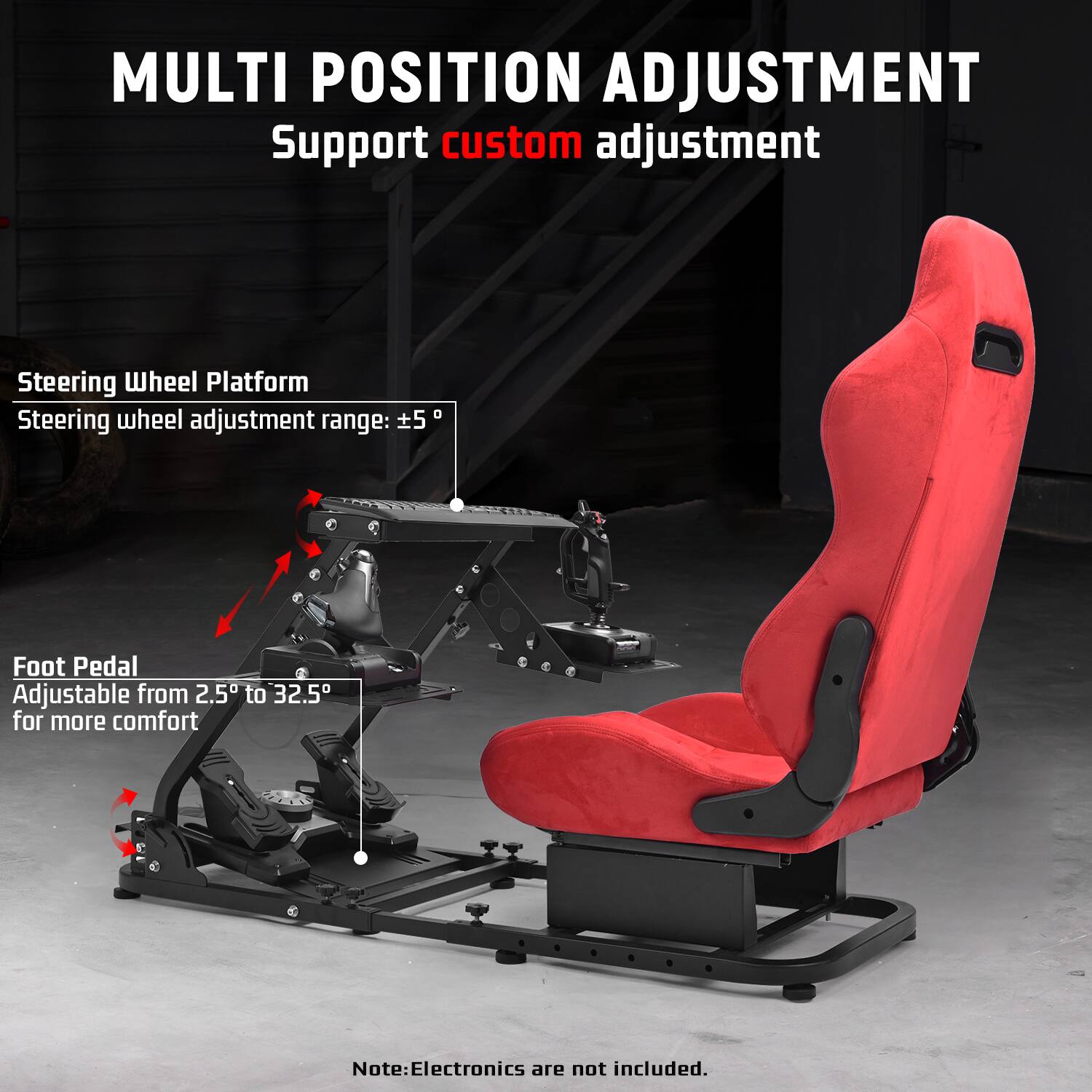 MULTI POSITION ADJUSTMENT  
Support custom adjustment  

Steering Wheel Platform  
Steering wheel adjustment range: ±5°  

Foot Pedal  
Adjustable from 2.5° to 32.5° for more comfort  

Note: Electronics are not included.