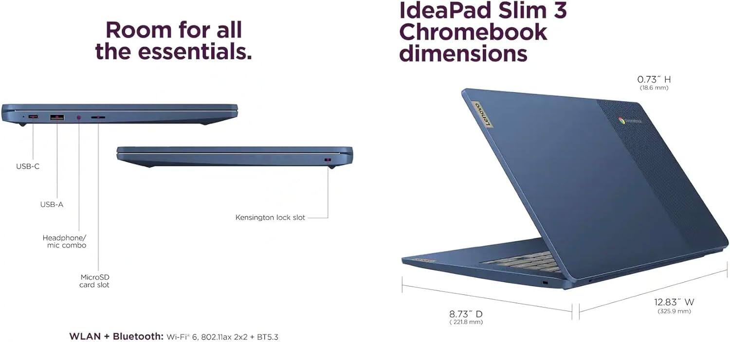 Room for all the essentials.  
IdeaPad Slim 3 Chromebook dimensions  
Lenovo  
0.73" H (18.6 mm)  
USB-C  
USB-A  
Kensington lock slot  
Headphone/ mic combo  
MicroSD card slot  
8.73 D (221.8 mm)  
12.83" W (325.9 mm)  
WLAN + Bluetooth: Wi-Fi 6, 802.11ax 2x2 + BT5.3