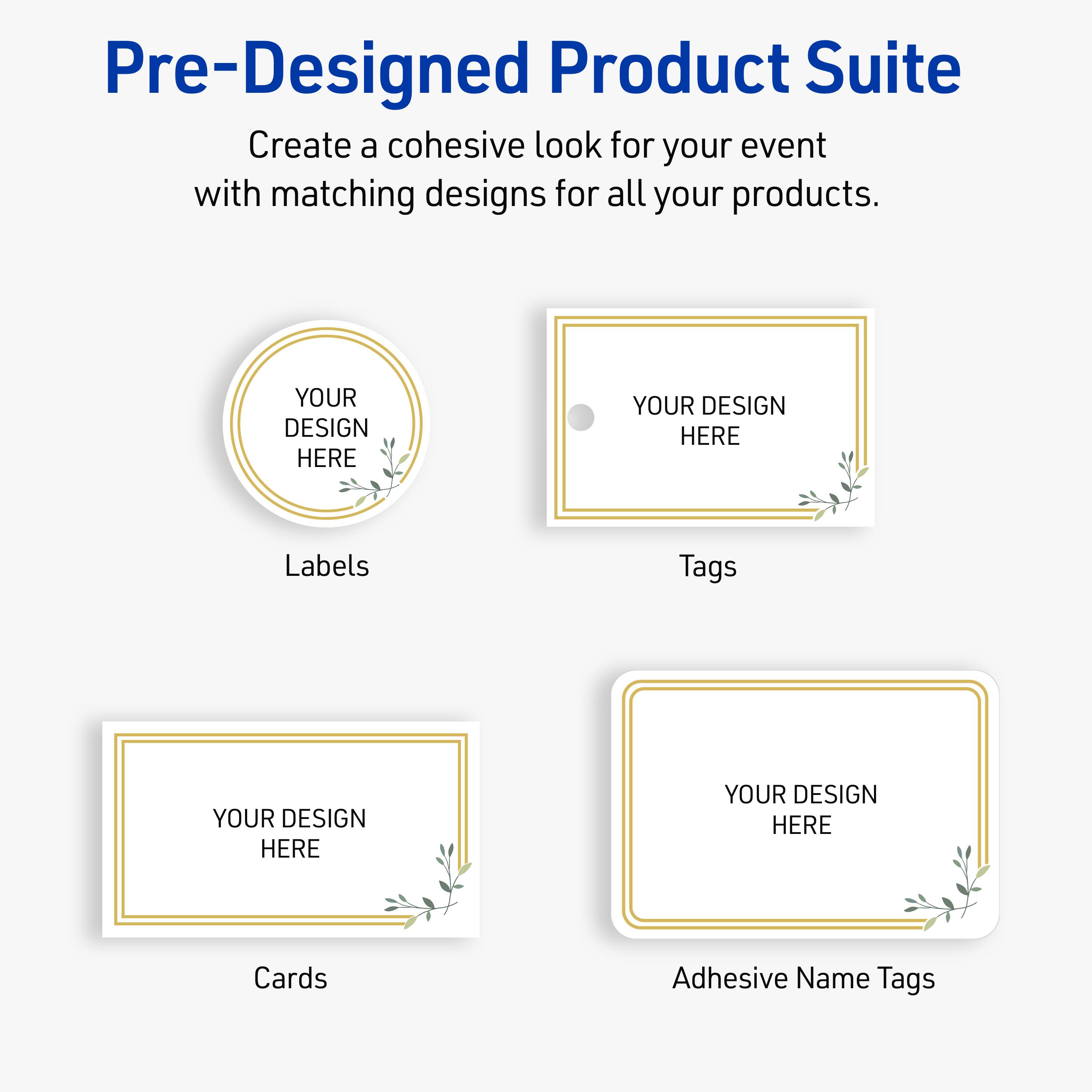 Pre-Designed Product Suite

Create a cohesive look for your event with matching designs for all your products.

Labels
YOUR DESIGN HERE

Tags
YOUR DESIGN HERE

Cards
YOUR DESIGN HERE

Adhesive Name Tags
YOUR DESIGN HERE