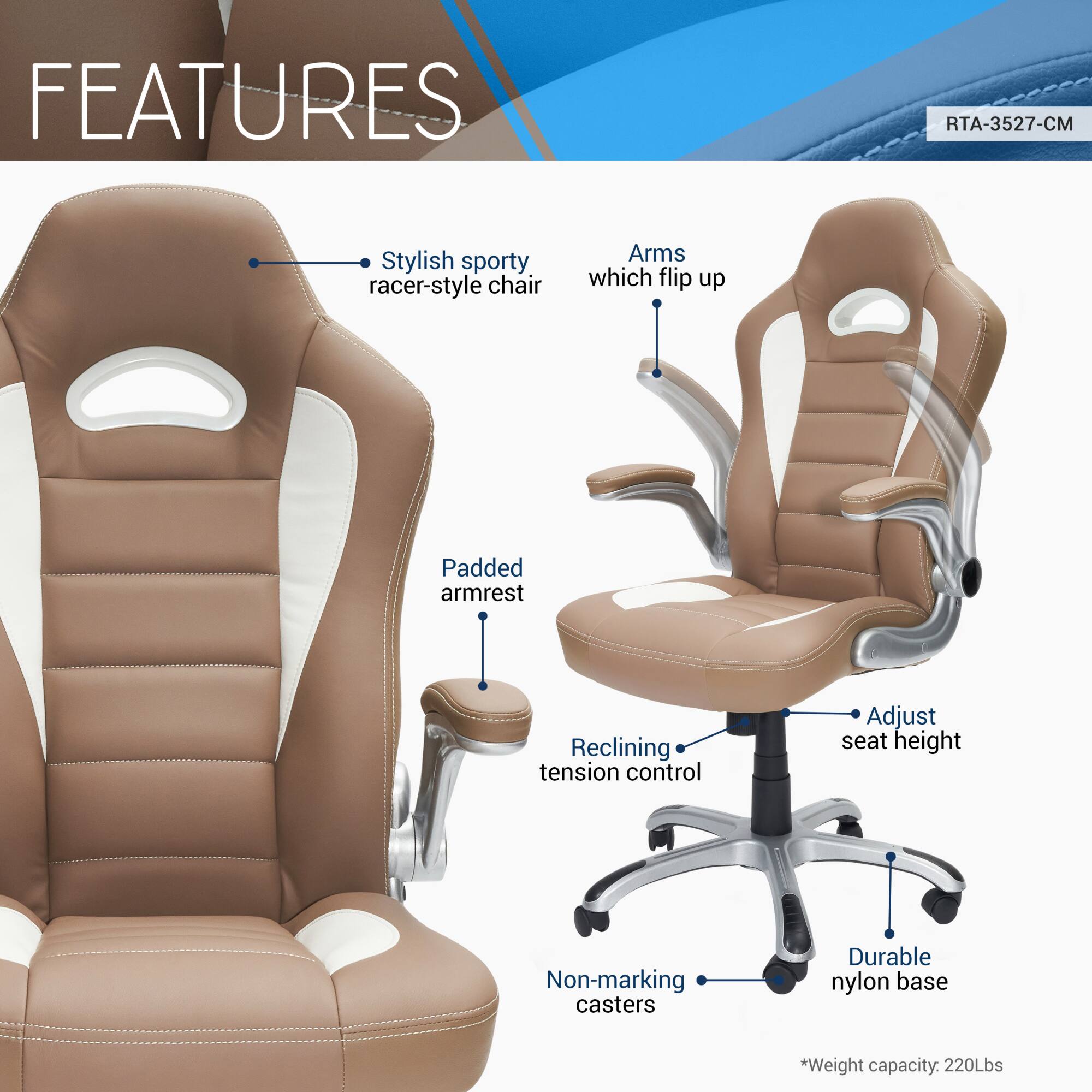 **FEATURES**

- Stylish sporty racer-style chair
- Arms which flip up
- Padded armrest
- Reclining tension control
- Adjust seat height
- Non-marking casters
- Durable nylon base

*Weight capacity: 220Lbs