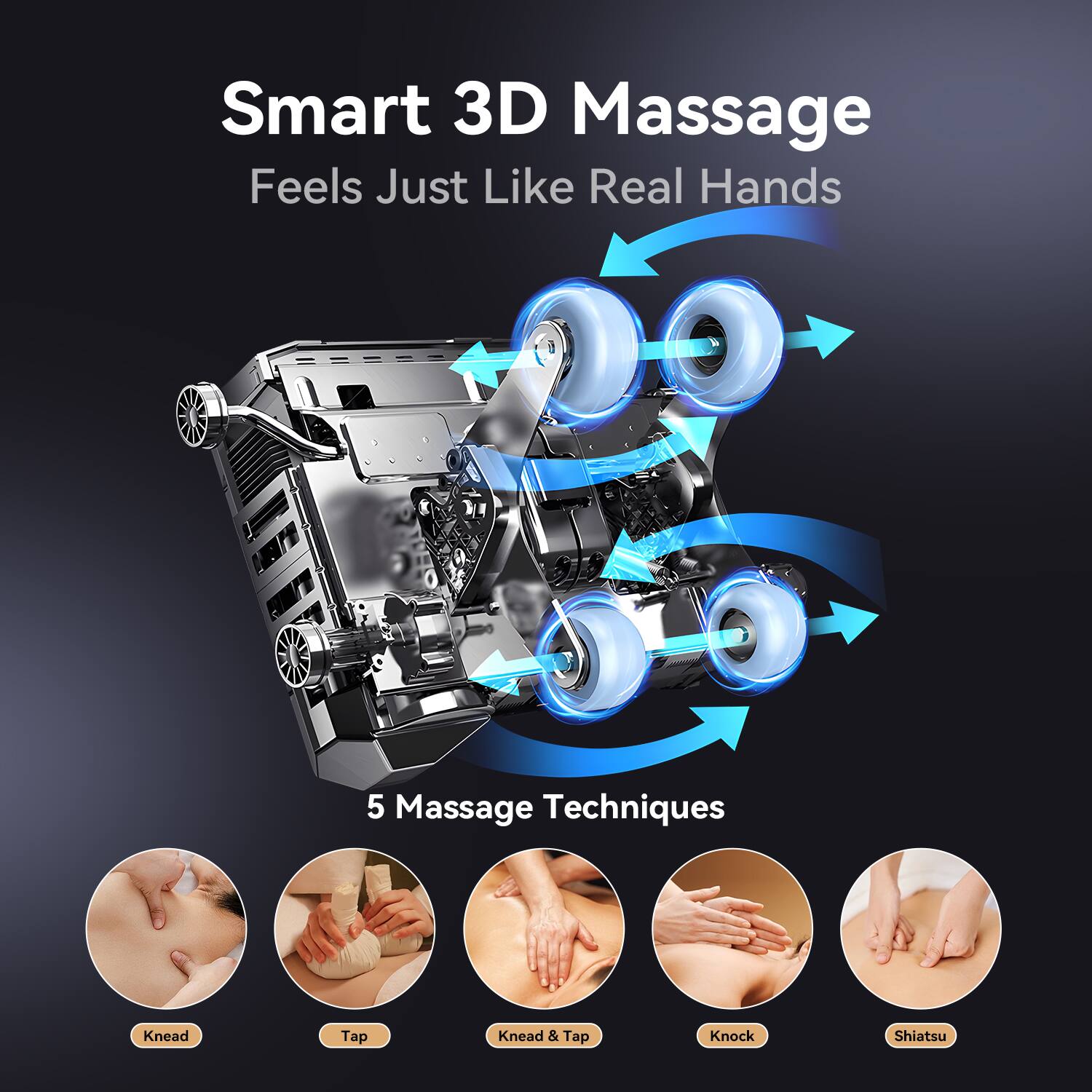 Smart 3D Massage  
Feels Just Like Real Hands  

5 Massage Techniques  
Knead  
Tap  
Knead & Tap  
Knock  
Shiatsu