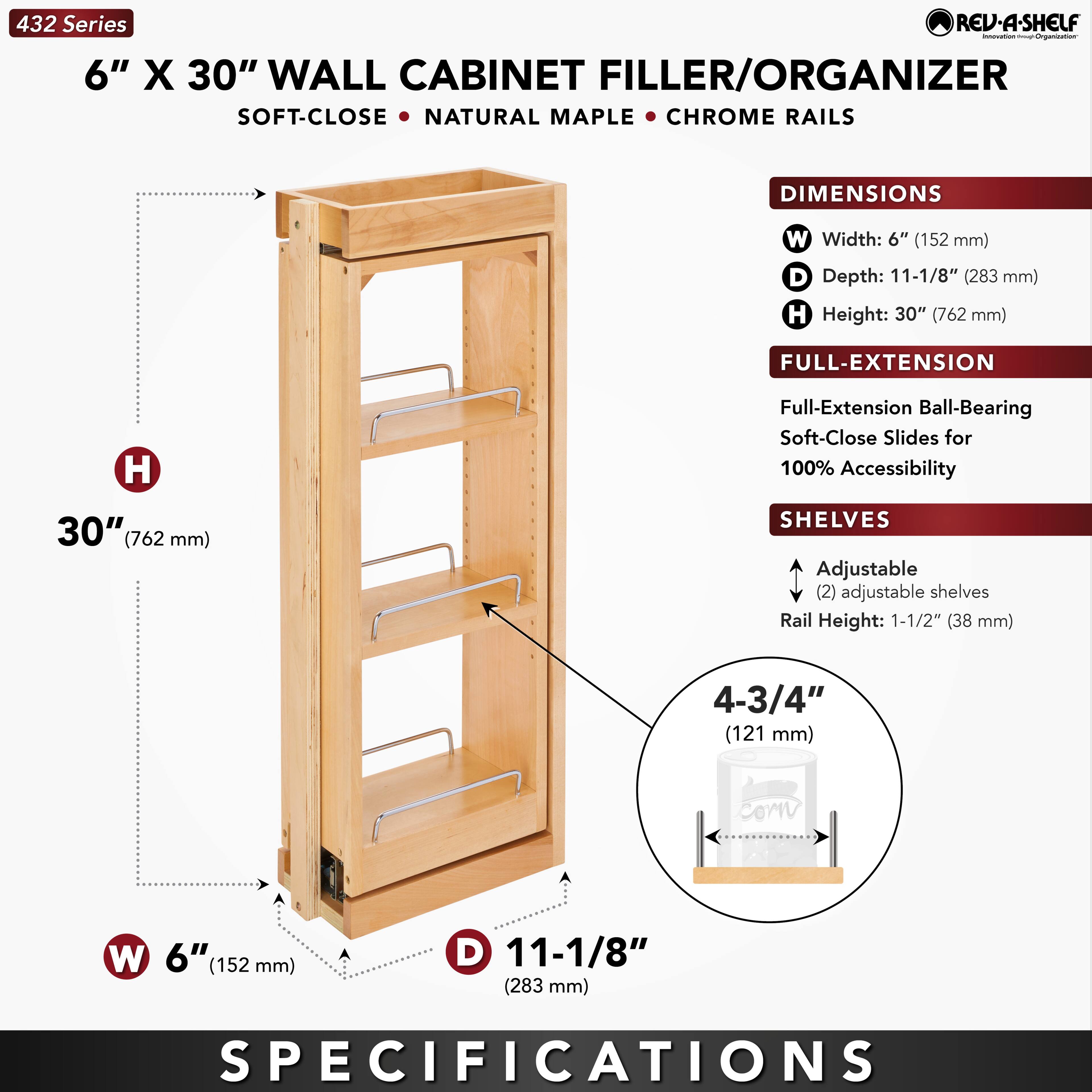 432 Series  
6" X 30" WALL CABINET FILLER/ORGANIZER  
SOFT-CLOSE • NATURAL MAPLE • CHROME RAILS  

DIMENSIONS  
W Width: 6" (152 mm)  
D Depth: 11-1/8" (283 mm)  
H Height: 30" (762 mm)  

FULL-EXTENSION  
Full-Extension Ball-Bearing Soft-Close Slides for 100% Accessibility  

SHELVES  
Adjustable (2) adjustable shelves  
Rail Height: 1-1/2" (38 mm)  
4-3/4" (121 mm)  

SPECIFICATIONS