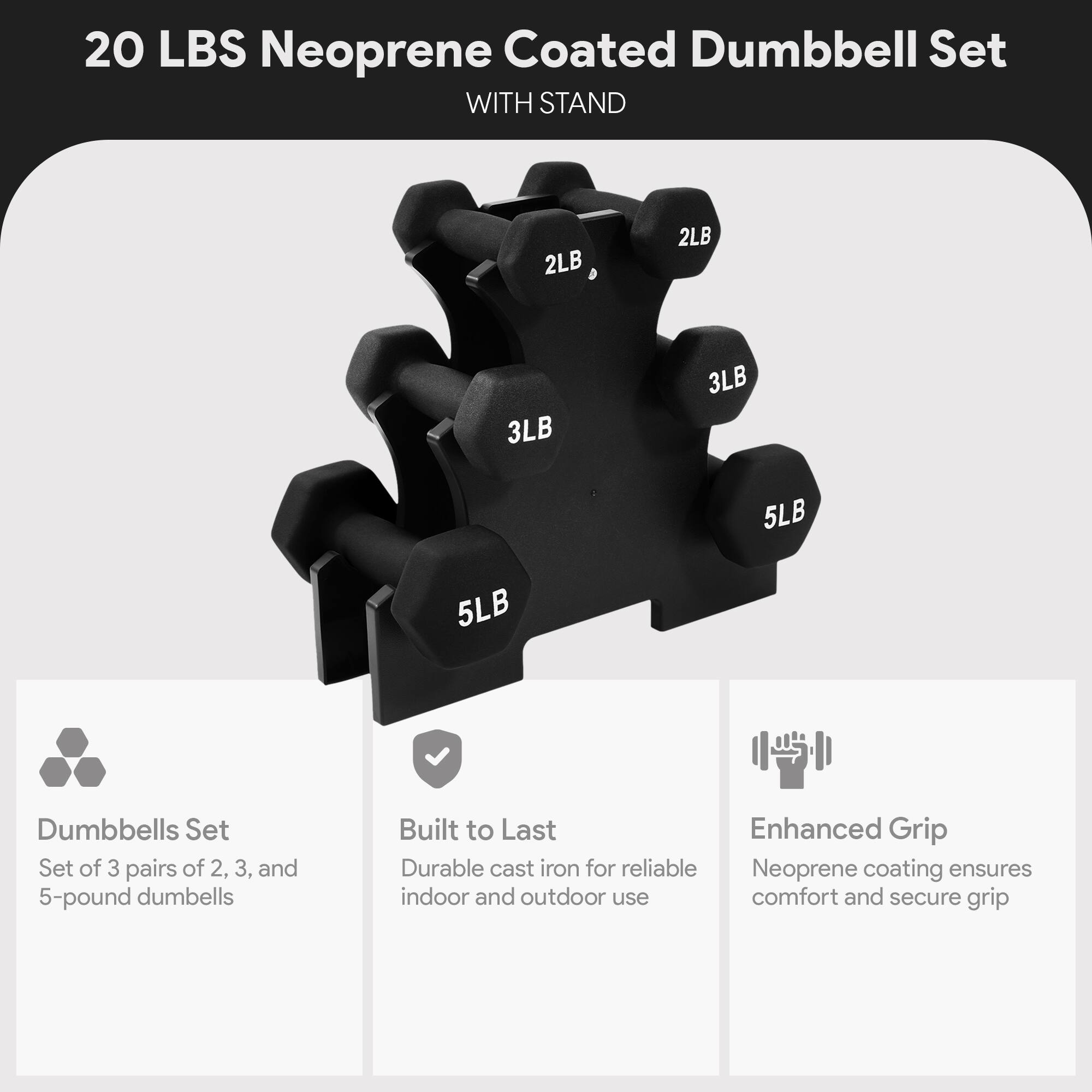 20 LBS Neoprene Coated Dumbbell Set WITH STAND

2LB, 2LB, 3LB, 3LB, 5LB, 5LB

Dumbbells Set
Set of 3 pairs of 2, 3, and 5-pound dumbbells

Built to Last
Durable cast iron for reliable indoor and outdoor use

Enhanced Grip
Neoprene coating ensures comfort and secure grip
