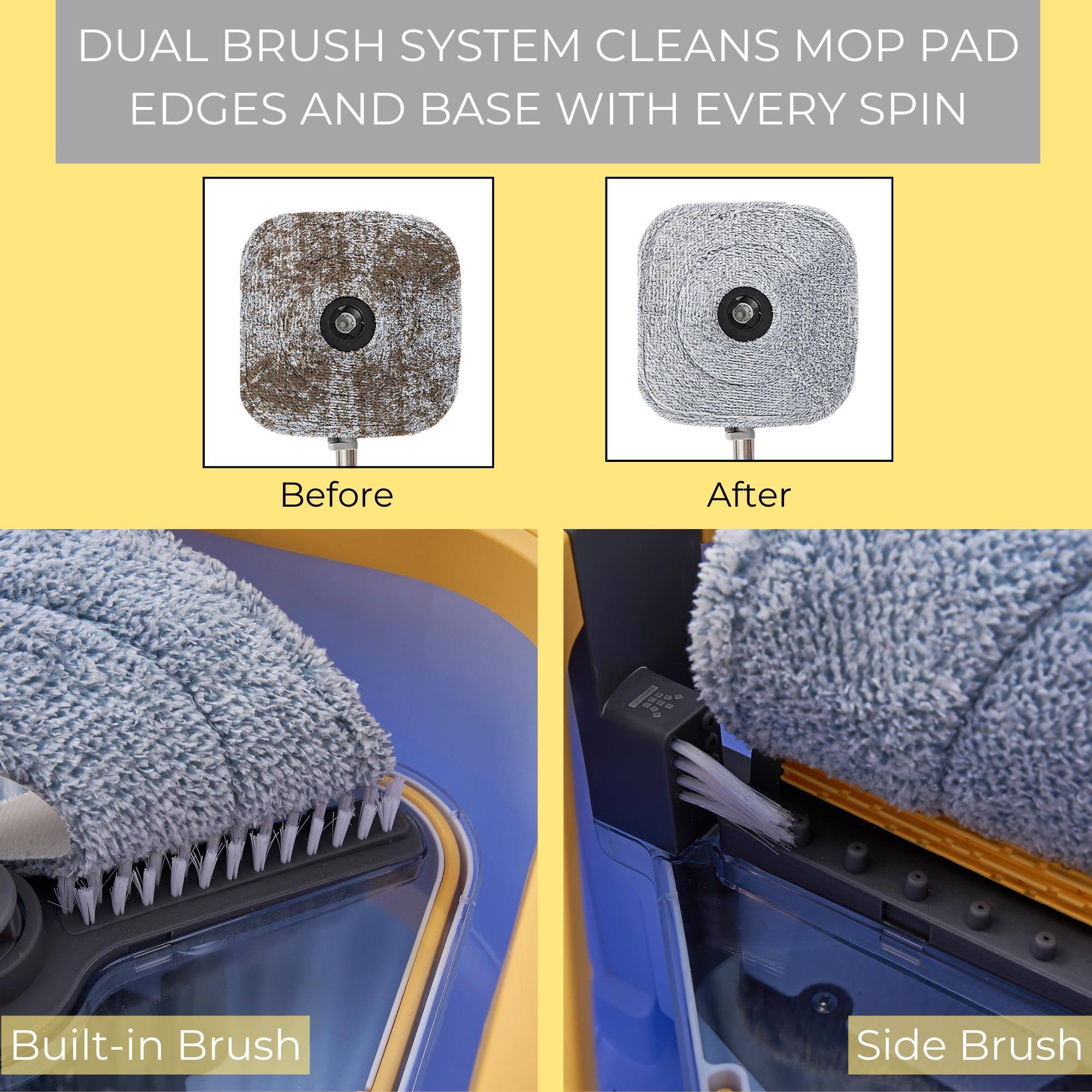 DUAL BRUSH SYSTEM CLEANS MOP PAD EDGES AND BASE WITH EVERY SPIN

Before

After

Built-in Brush

Side Brush
