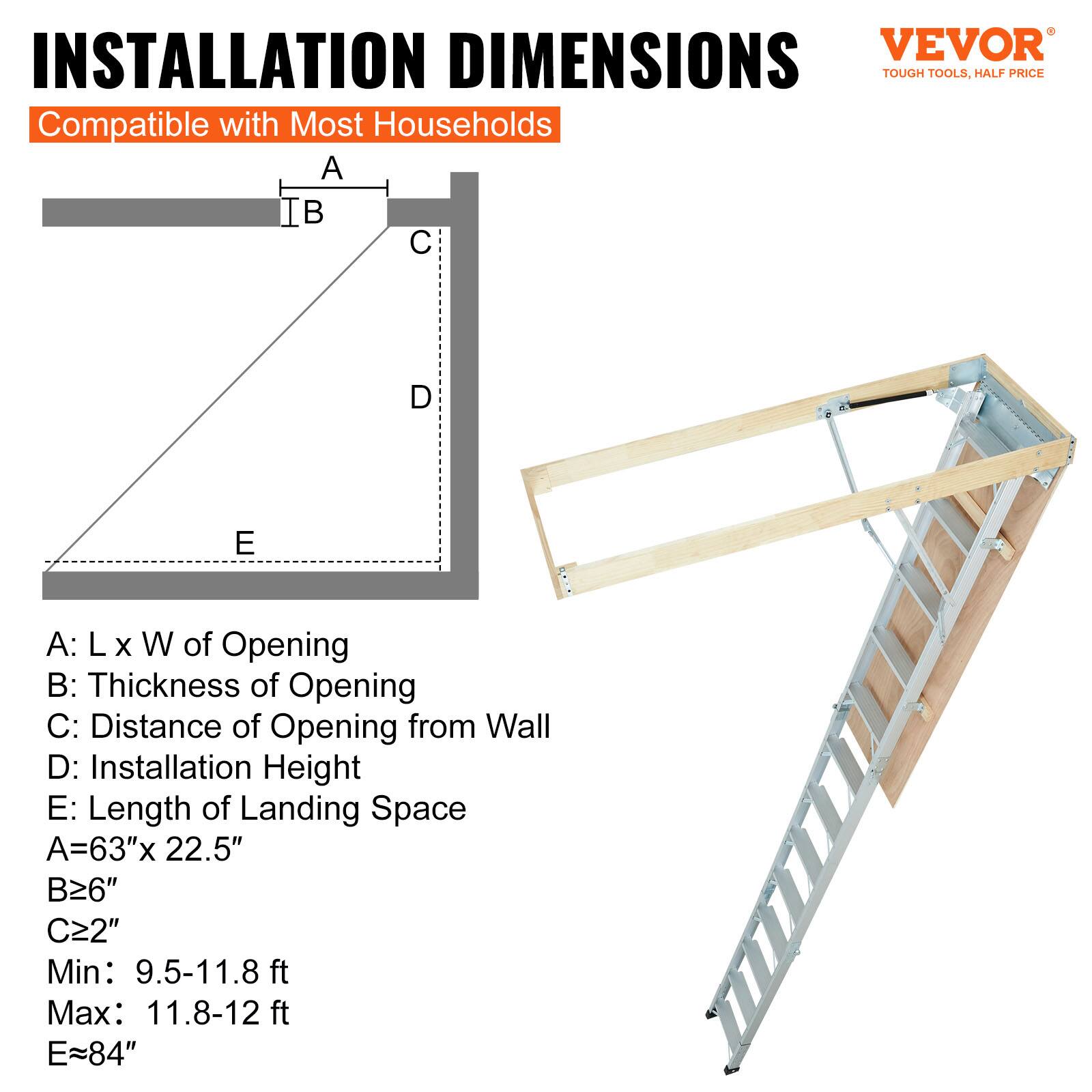 INSTALLATION DIMENSIONS  
Compatible with Most Households  

A: L x W of Opening  
B: Thickness of Opening  
C: Distance of Opening from Wall  
D: Installation Height  
E: Length of Landing Space  

A = 63" x 22.5"  
B ≥ 6"  
C ≥ 2"  
Min: 9.5-11.8 ft  
Max: 11.8-12 ft  
E ≈ 84"  

VEVOR  
TOUGH TOOLS, HALF PRICE