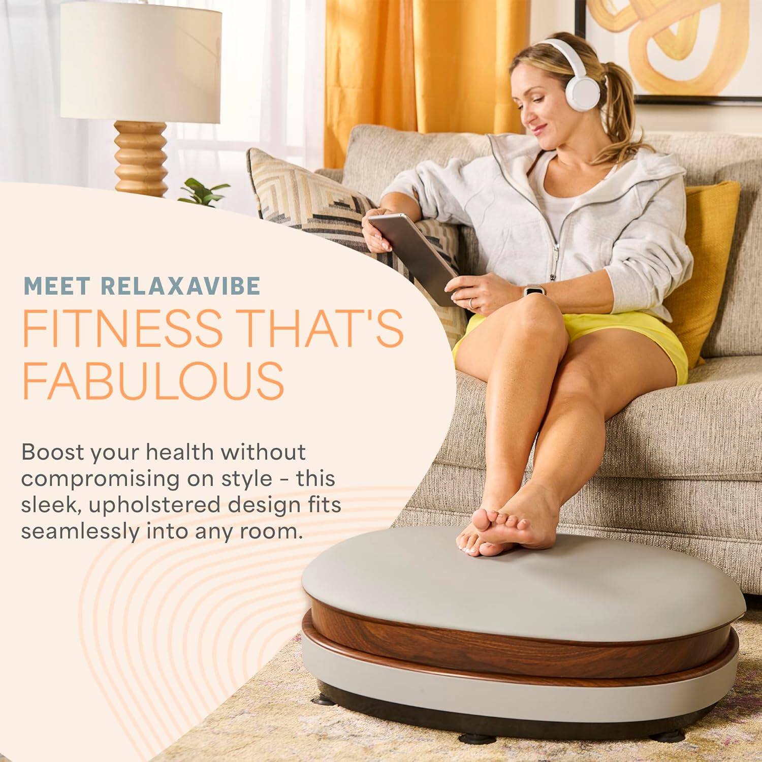 MEET RELAXAVIBE  
FITNESS THAT'S FABULOUS  

Boost your health without compromising on style - this sleek, upholstered design fits seamlessly into any room.