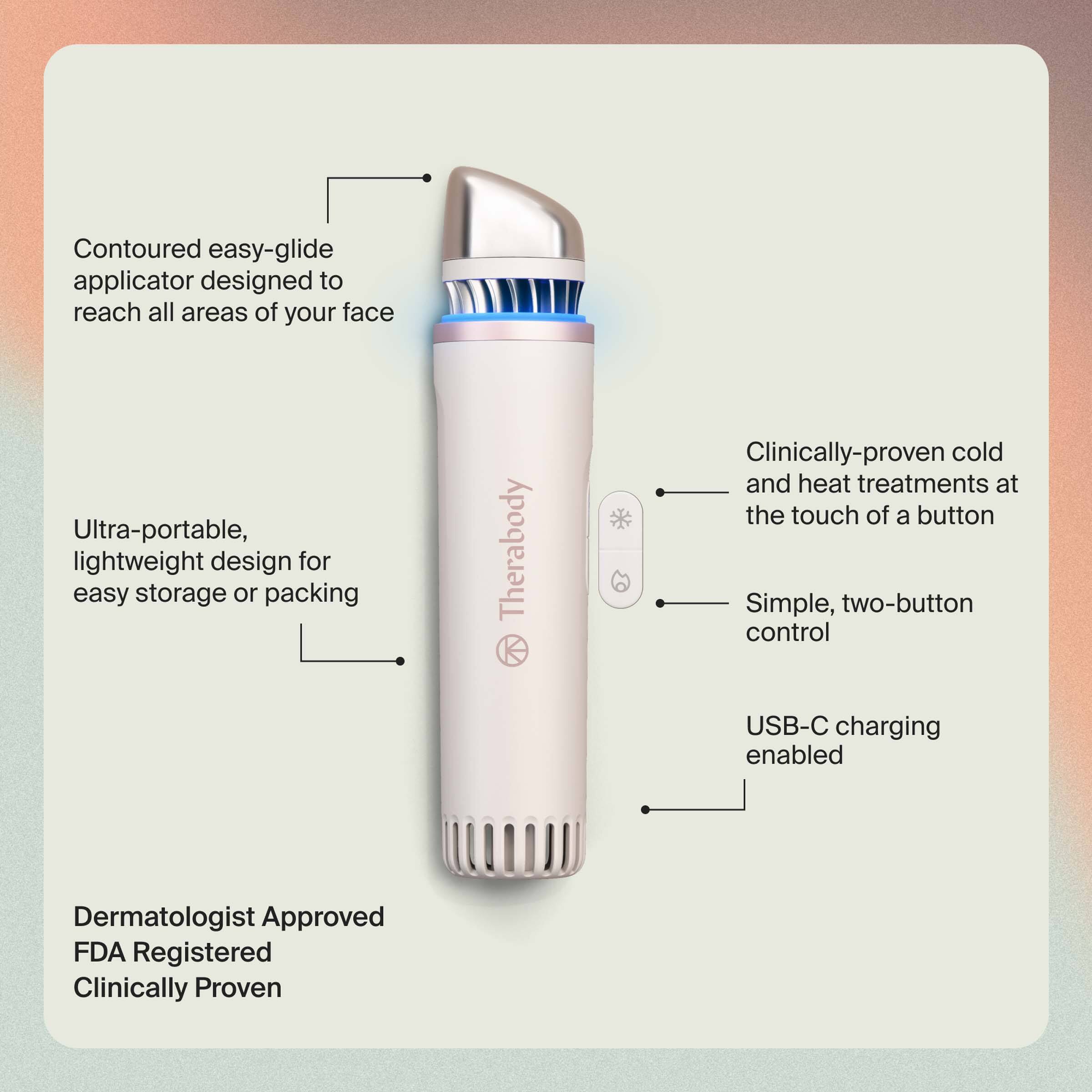 - Contoured easy-glide applicator designed to reach all areas of your face
- Ultra-portable, lightweight design for easy storage or packing
- Clinically-proven cold and heat treatments at the touch of a button
- Simple, two-button control
- USB-C charging enabled
- Dermatologist Approved
- FDA Registered
- Clinically Proven