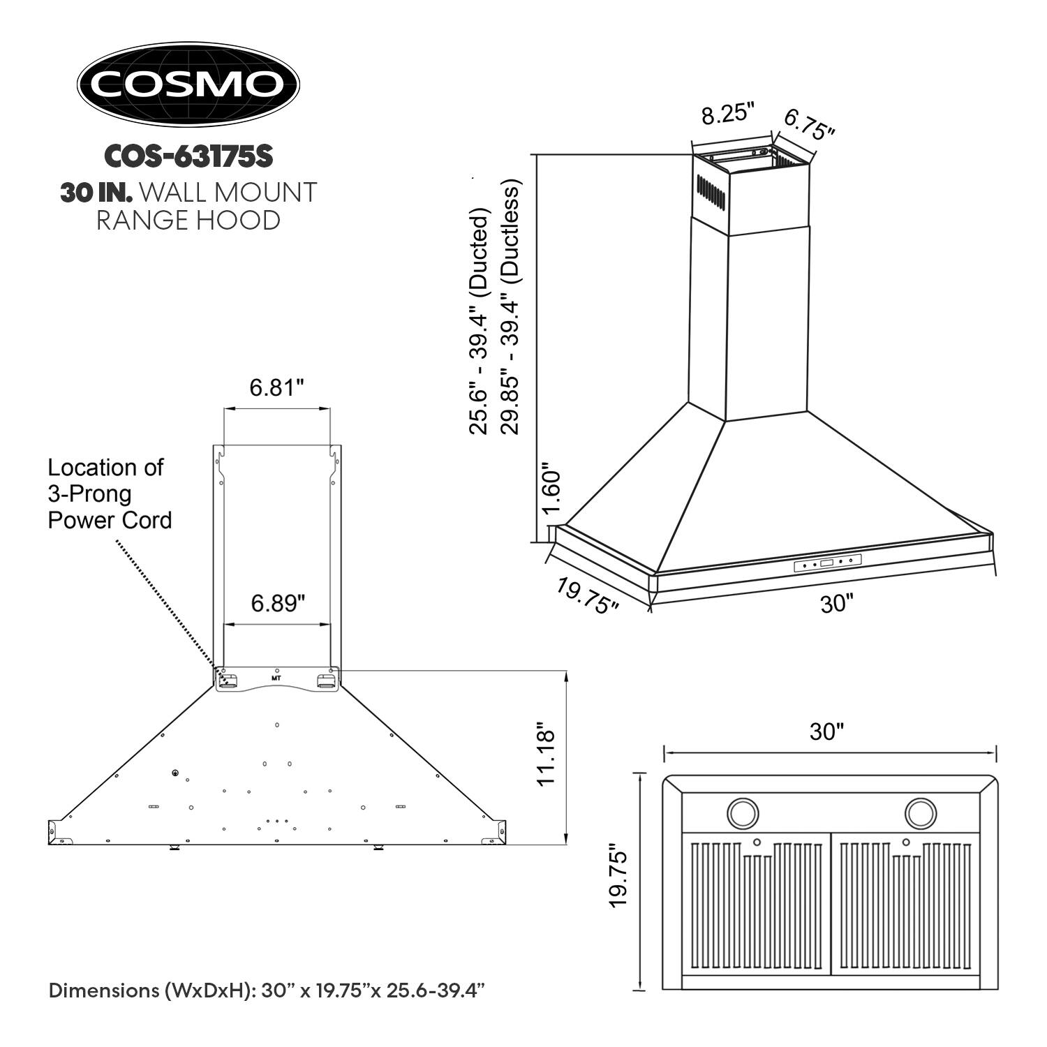 COSMO COS-63175S  
30 IN. WALL MOUNT RANGE HOOD  

Location of 3-Prong Power Cord (Ducted) (Ductless)  
25.6" - 29.85"  
39.4" - 39.4"  
25.6" - 39.4"  
1.60"  
8.25"  
6.75"  
6.81"  
6.89"  
19.75"  
11.18"  
30"  

Dimensions (WxDxH): 30" x 19.75" x 25.6-39.4"