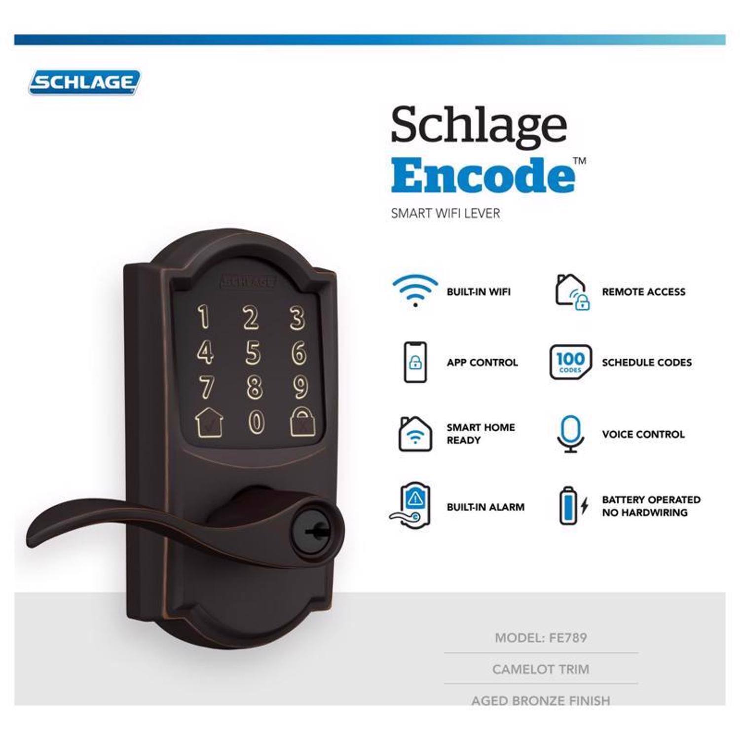 SCHLAGE Schlage TM Encode SMART WIFI LEVER

- BUILT-IN WIFI
- APP CONTROL
- SMART HOME READY
- REMOTE ACCESS
- 100 SCHEDULE CODES
- CODES
- VOICE CONTROL
- BUILT-IN ALARM
- BATTERY OPERATED
- NO HARDWIRING

MODEL: FE789  
CAMELOT TRIM  
AGED BRONZE FINISH