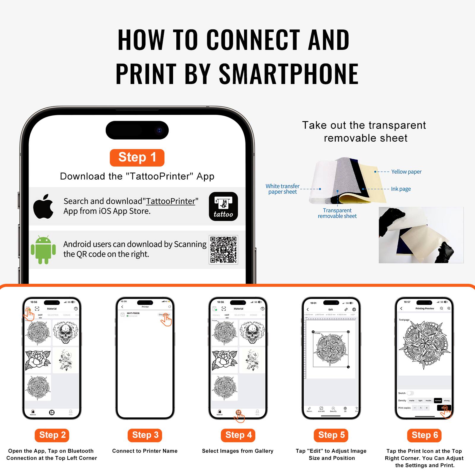 **HOW TO CONNECT AND PRINT BY SMARTPHONE**

**Step 1**  
Download the "TattooPrinter" App  
Search and download "TattooPrinter" App from iOS App Store.  
Android users can download by Scanning the QR code on the right.

**Step 2**  
Open the App. Tap on Bluetooth Connection at the Top Left Corner.

**Step 3**  
Connect to Printer Name.

**Step 4**  
Select Images from Gallery.

**Step 5**  
Tap "Edit" to Adjust Image Size and Position.

**Step 6**  
Tap the Print icon at the Top Right Corner. You Can Adjust the Settings and Print.

---

**Take out the transparent removable sheet**  
- White transfer paper sheet  
- Yellow paper  
- Ink page  
- Transparent removable sheet