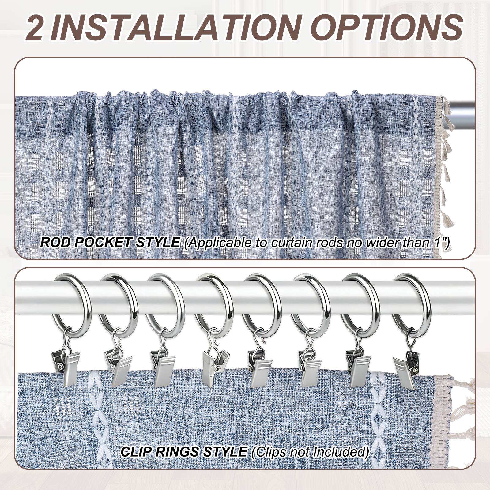 2 INSTALLATION OPTIONS

ROD POCKET STYLE (Applicable to curtain rods no wider than 1")

CLIP RINGS STYLE (Clips not Included)