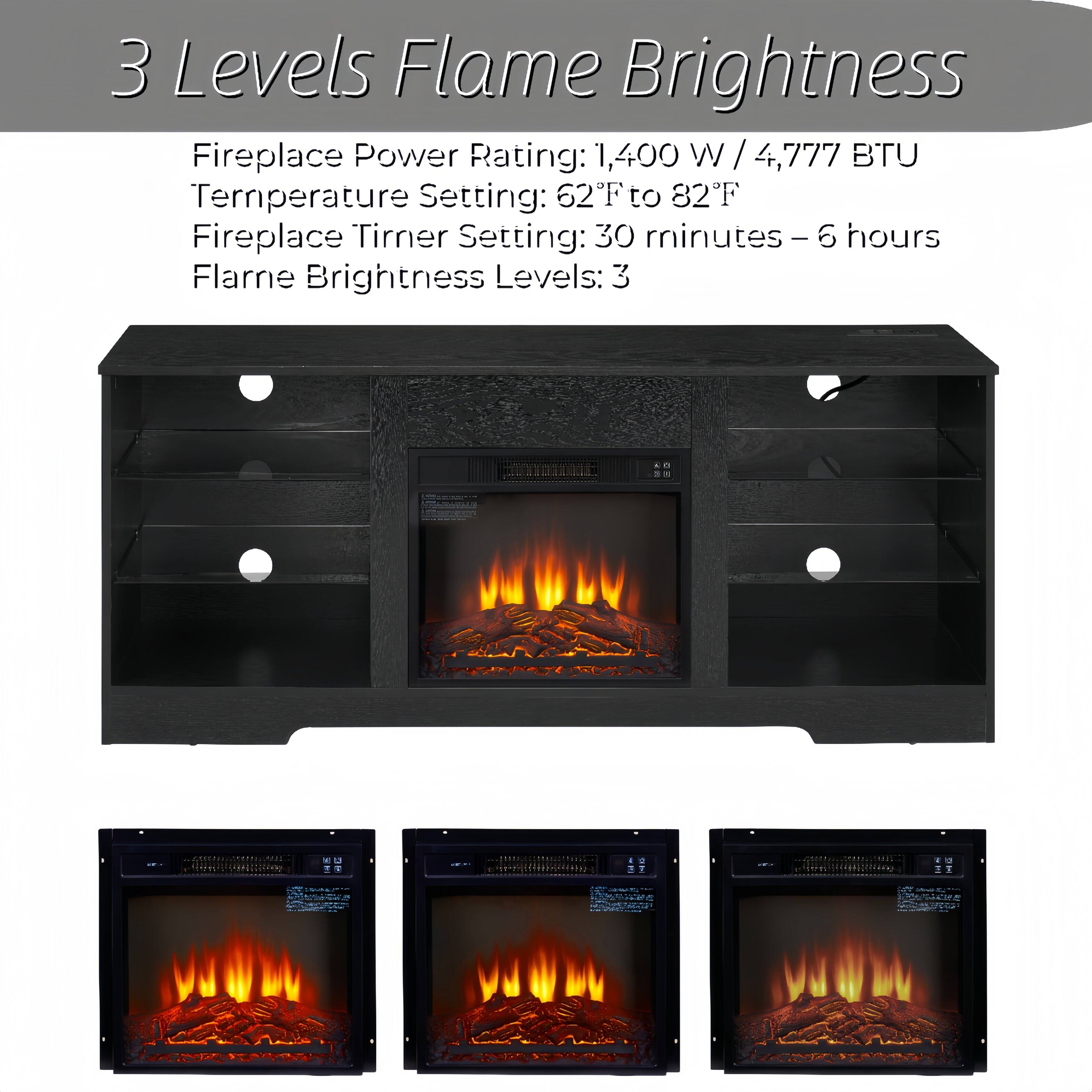 3 Levels Flame Brightness

Fireplace Power Rating: 1,400 W / 4,777 BTU  
Temperature Setting: 62°F to 82°F  
Fireplace Timer Setting: 30 minutes – 6 hours  
Flame Brightness Levels: 3