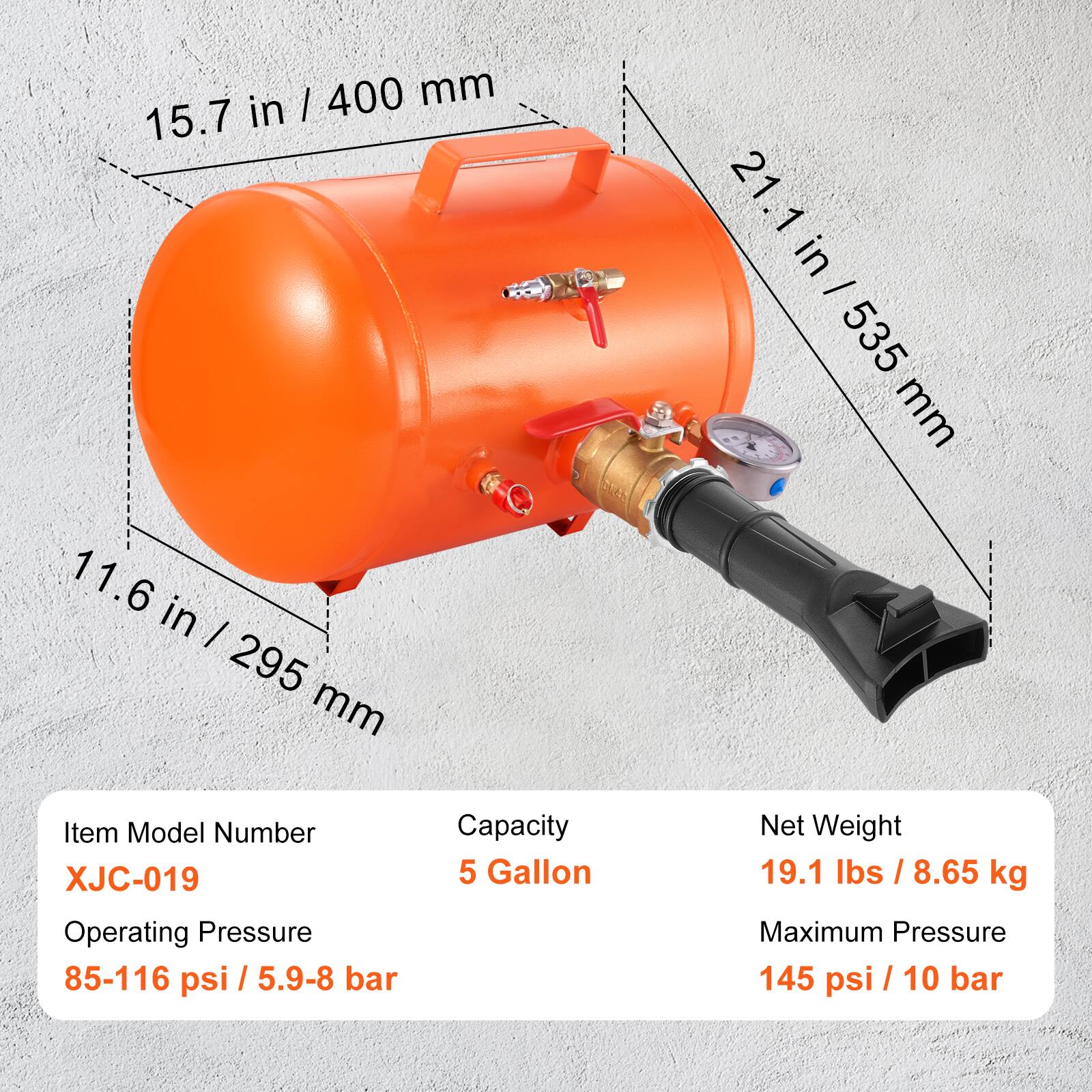 15.7 in / 400 mm  
21.1 in / 535 mm  
11.6 in / 295 mm  

Item Model Number: XJC-019  
Operating Pressure: 85-116 psi / 5.9-8 bar  
Capacity: 5 Gallon  
Net Weight: 19.1 lbs / 8.65 kg  
Maximum Pressure: 145 psi / 10 bar