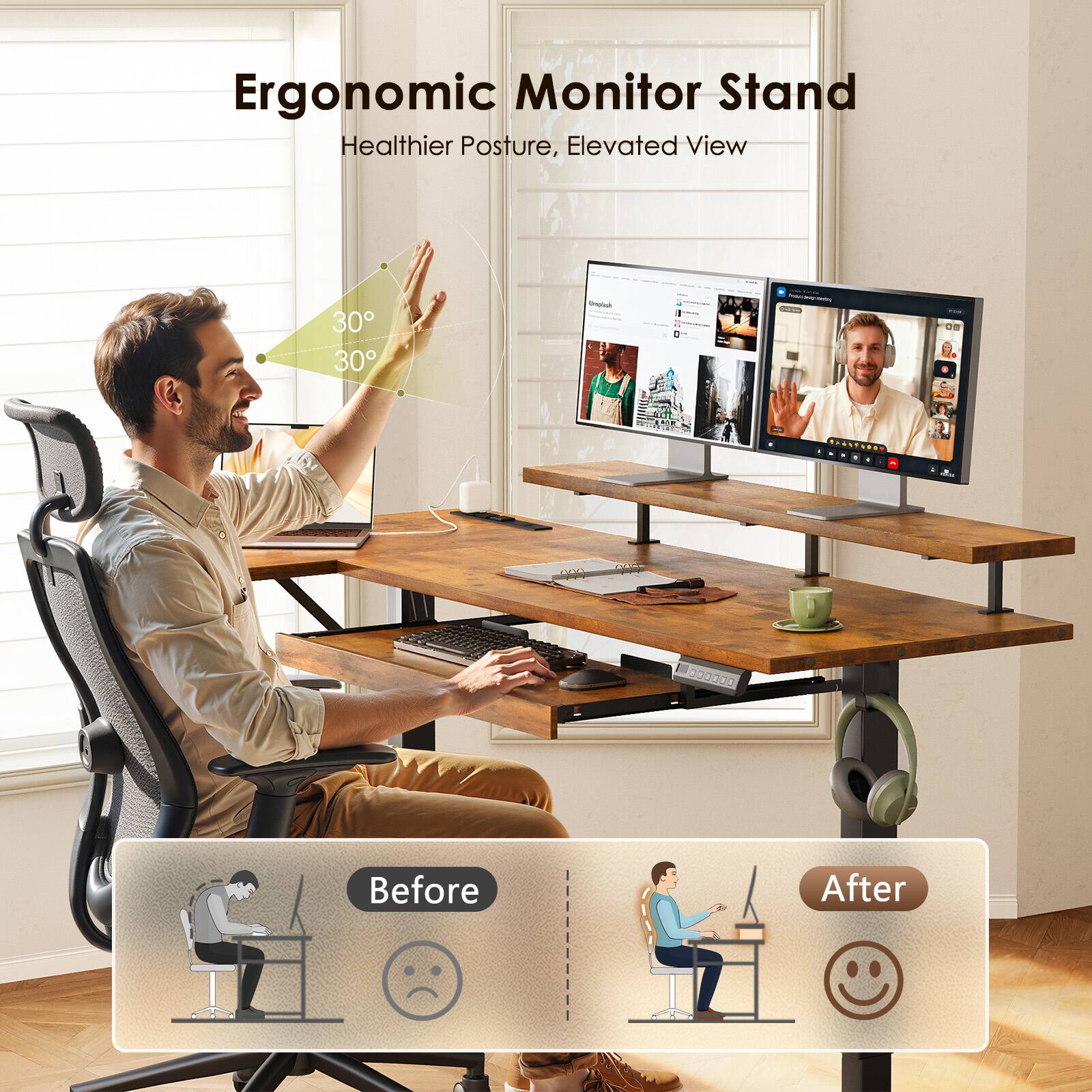 Ergonomic Monitor Stand  
Healthier Posture, Elevated View  
30° 30°  
Before After