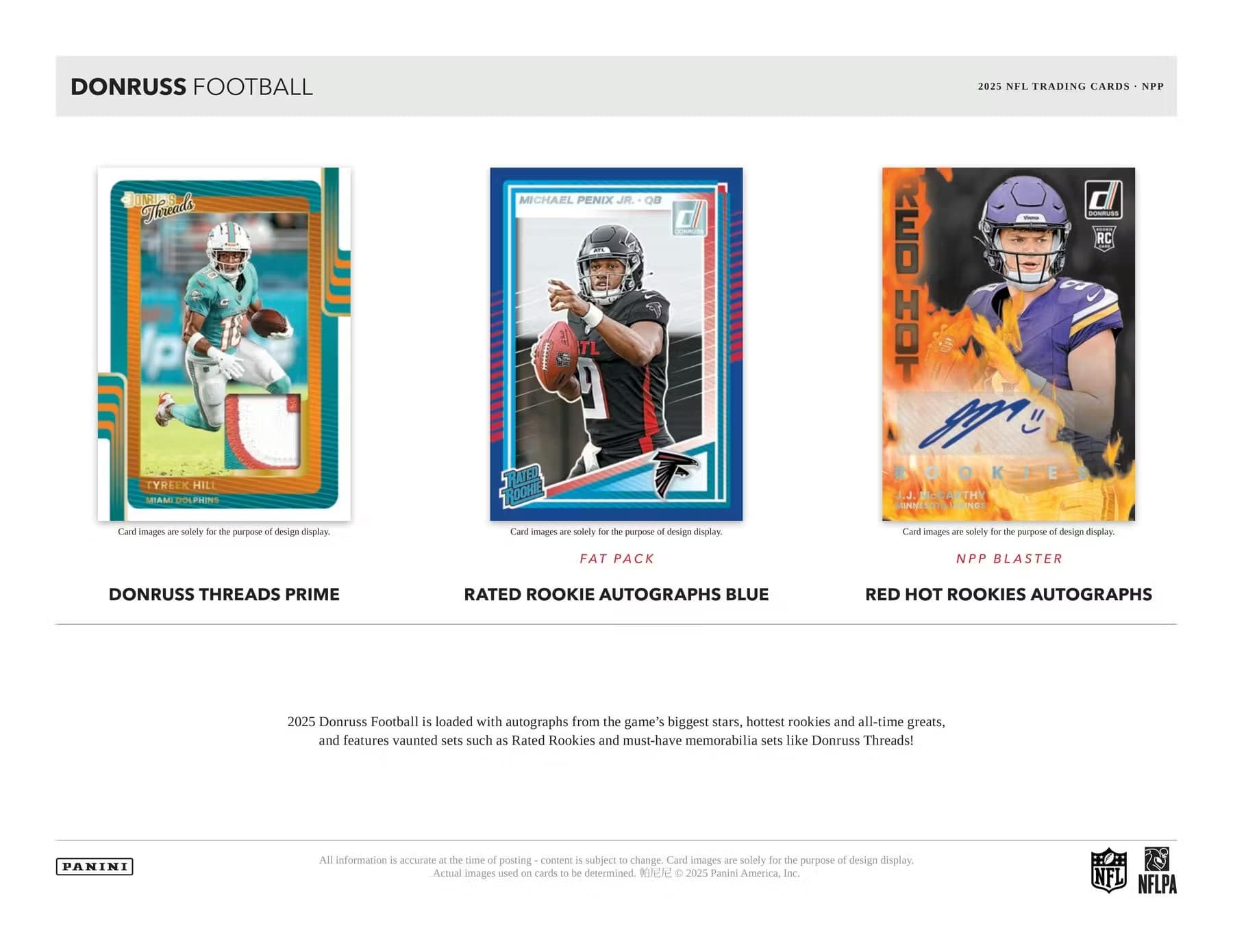 DONRUSS FOOTBALL  
2025 NFL TRADING CARDS - NPP

DONRUSS THREADS PRIME  
TYREEK HILL  
MIAMI DOLPHINS  
Card images are solely for the purpose of design display.

RATED ROOKIE AUTOGRAPHS BLUE  
MICHAEL PENIX JR. - QB  
Card images are solely for the purpose of design display.

RED HOT ROOKIES AUTOGRAPHS  
J.J. MCDONALD  
Card images are solely for the purpose of design display.

FAT PACK  
NPP BLASTER

2025 Donruss Football is loaded with autographs from the game's biggest stars, hottest rookies and all-time greats, and features vaunted sets such as Rated Rookies and must-have memorabilia sets like Donruss Threads!

All information is accurate at the time of posting - content is subject to change. Card images are solely for the purpose of design display. Actual images used on cards to be determined. ©2025 Panini America, Inc.

NFL NFLPA