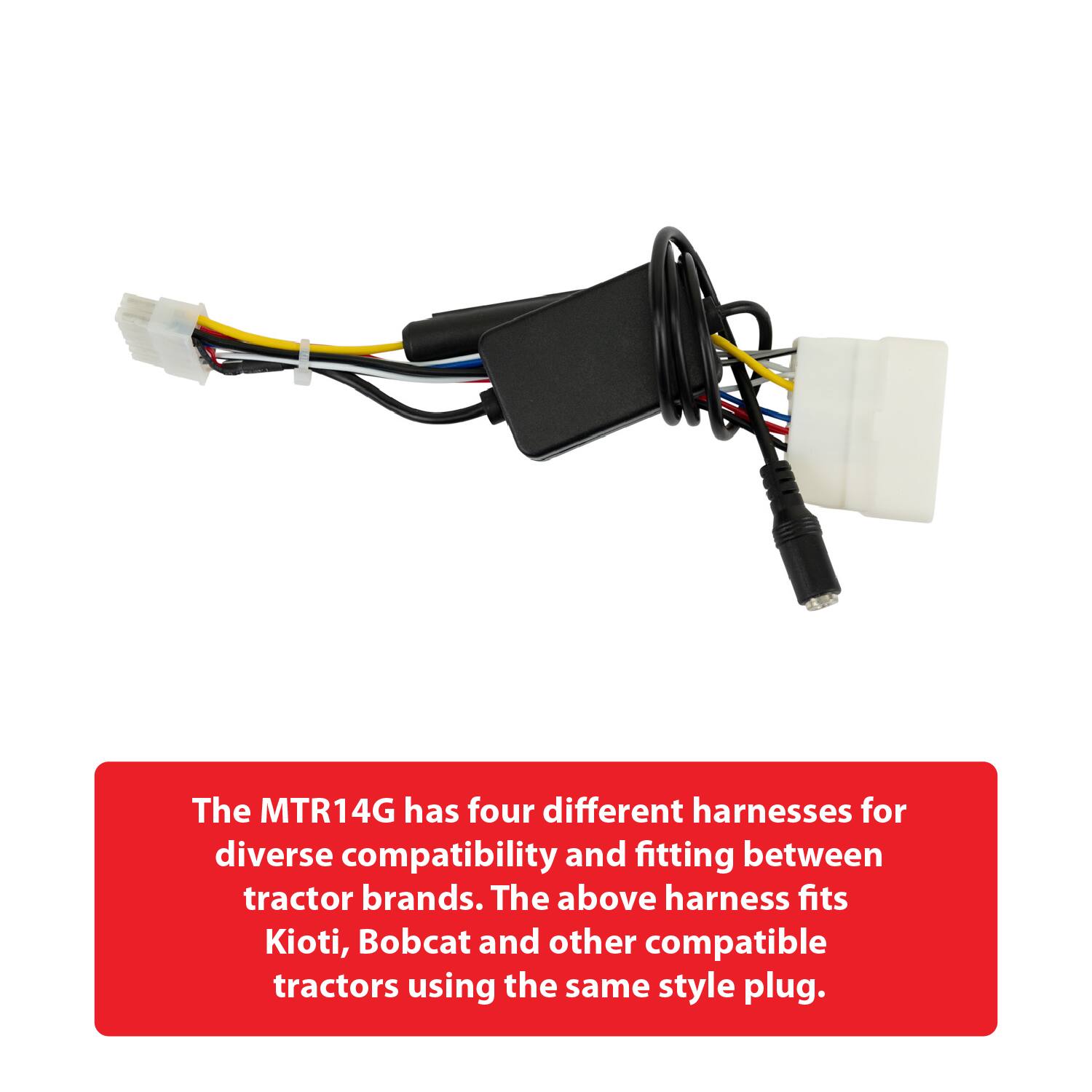 The MTR14G has four different harnesses for diverse compatibility and fitting between tractor brands. The above harness fits Kioti, Bobcat and other compatible tractors using the same style plug.