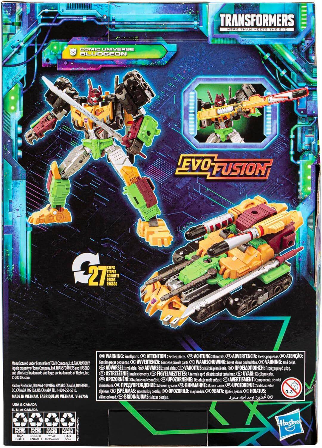 TRANSFORMERS MORE THAN MEETS THE EYE COMIC UNIVERSE BLUDGEON EVO FUSION 2 STEPS ETAPES 27 SCHRITTE PASSOS PASOS WARNING: Small parts. ATTENTION Petites pièces. ACHTUNG: Kleinteile. ADVERTENCIA: Piezas pequeñas. ATENO: Manufactured under license from TOMY Company Ltd TAKARATOMY Contiene piezas pequeñas. AVVERTENZA: Contiene piccole parti. WAARSCHUWING: bevat kleine onderdelen. VARNING: små delar. lago i property d Tomy Company Ltd TRANSFORMERS and HASBRO ADVARSEL: små dele. NO ADVARSEL: små dele. VAROITUS: sisältää pieniä osia. IAI: pipo. and all related trademarks and logos are trademarks of Hasbro Inc. OSTRZEŻENIE: małe elementy. FIGYELMEZTETÉS: A termék apró alkatrészét tartalmaz. UYARI: Kçık parçalar. 20.23 Hasbro UPOZORNNI: UPOZORNENIE: AVERTISMENT: Obsahuje malé součásti. B Obsahuje malé součásti. Componente de mic Hasbro, Pawtucket, 02861 1059 USA HASBRO CANADA LONGUEUIL, dimensiuni: . . UPOZORENJE: Sadeva sitne OC, CANADA J4G 162 US/CANADA TEL.
