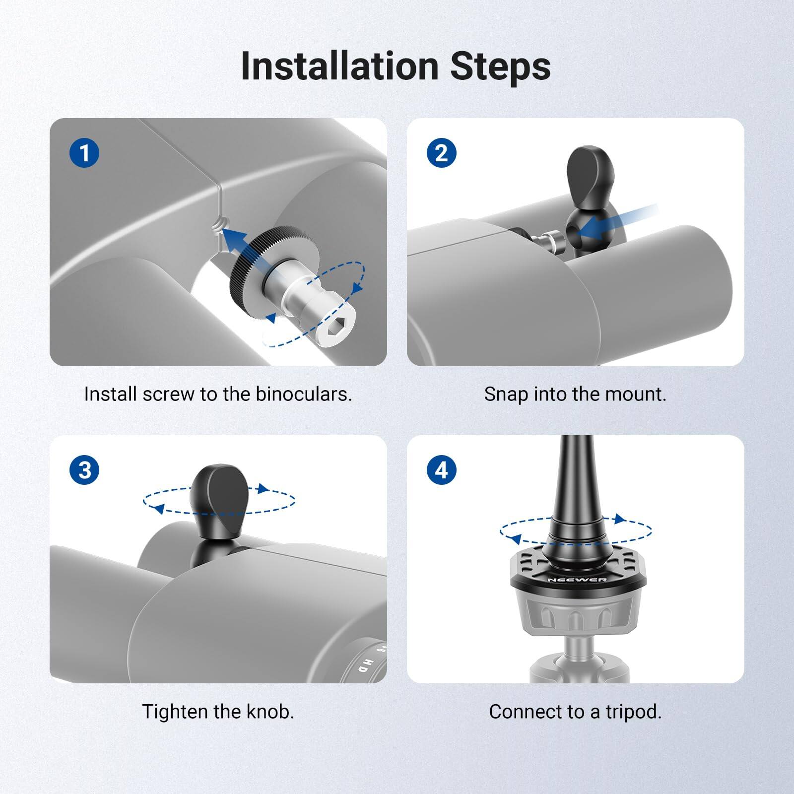 Installation Steps

1. Install screw to the binoculars.
2. Snap into the mount.
3. Tighten the knob.
4. Connect to a tripod.