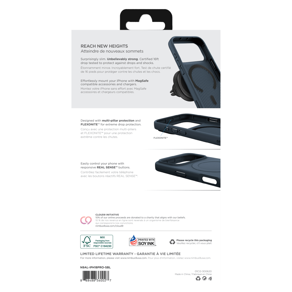 REACH NEW HEIGHTS  
Atteindre de nouveaux sommets

Surprisingly slim. Unbelievably strong. Certified 16ft drop tested to protect against drops and shocks.  
Étonnamment mince. Incroyablement fort. Test de chute certifié de 16 pieds pour protéger contre les chutes et les chocs.

Effortlessly mount your iPhone with MagSafe compatible accessories and chargers.  
Montez votre iPhone sans effort avec MagSafe accessoires et chargeurs compatibles.

Designed with multi-pillar protection and FLEXONITE™ for extreme drop protection.  
Conçu avec une protection multi-piliers et FLEXONITE™ pour une protection extrême contre les chutes.

FLEXONITE™

Easily control your phone with responsive REAL SENSE™ buttons.  
Contrôlez facilement votre téléphone avec les boutons réactifs REAL SENSE™

CLOUD9 INITIATIVE  
10% of our online proceeds are donated to a charity that aligns with our beliefs.  
10 % de nos revenus en ligne sont reversés à un organisme de bienfaisance qui correspond à nos convictions.

LIMITED LIFETIME WARRANTY - GARANTIE