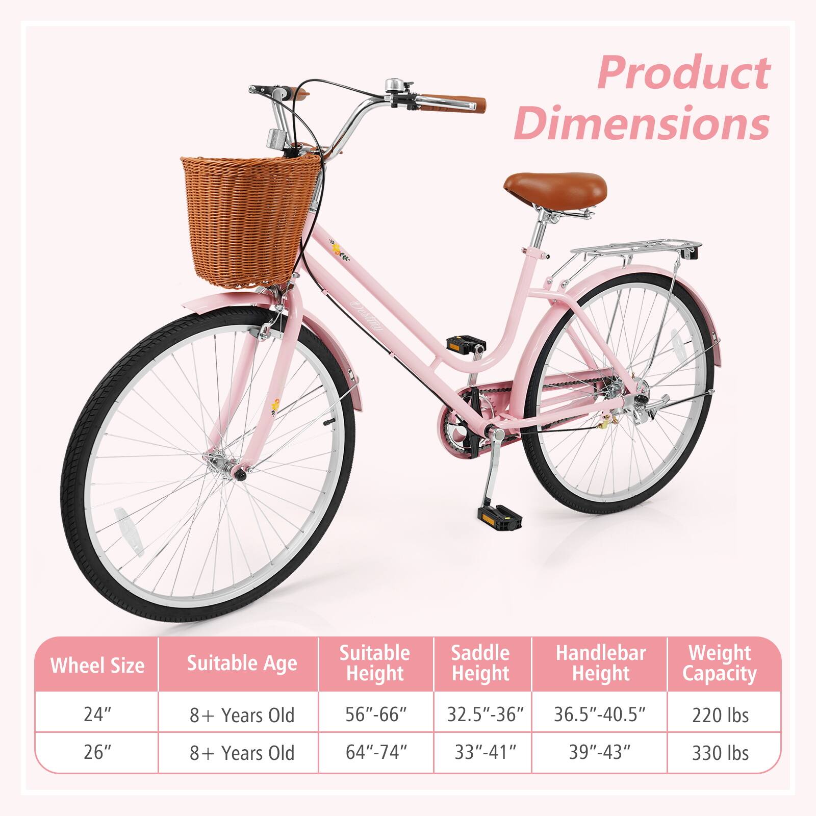 Product Dimensions

Wheel Size | Suitable Age | Suitable Height | Saddle Height | Handlebar Height | Weight Capacity  
24" | 8+ Years Old | 56"-66" | 32.5"-36" | 36.5"-40.5" | 220 lbs  
26" | 8+ Years Old | 64"-74" | 33"-41" | 39"-43" | 330 lbs