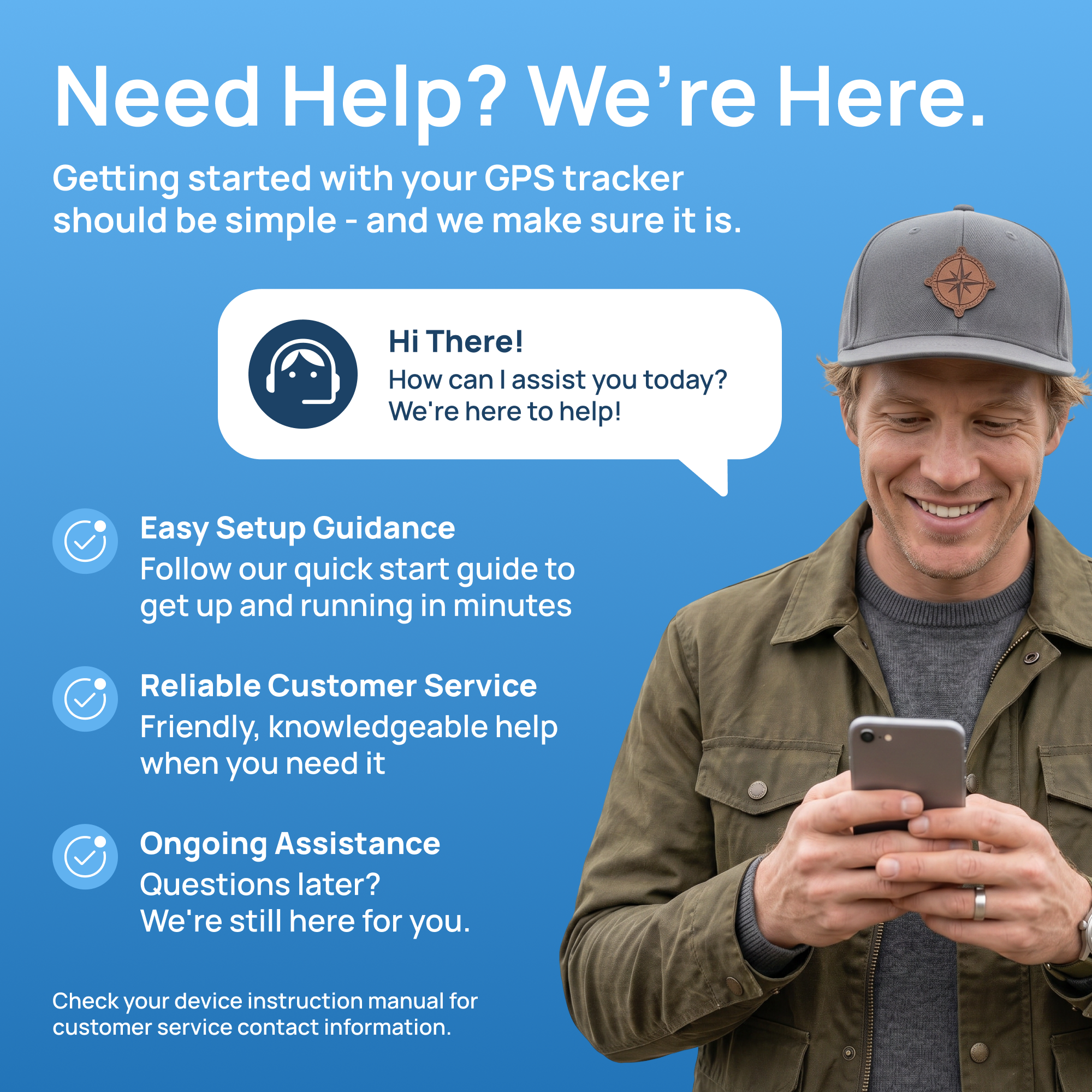 Need Help? We're Here.  
Getting started with your GPS tracker should be simple - and we make sure it is.  

Hi There! How can I assist you today? We're here to help!  

Easy Setup Guidance  
Follow our quick start guide to get up and running in minutes  

Reliable Customer Service  
Friendly, knowledgeable help when you need it  

Ongoing Assistance  
Questions later? We're still here for you.  

Check your device instruction manual for customer service contact information.