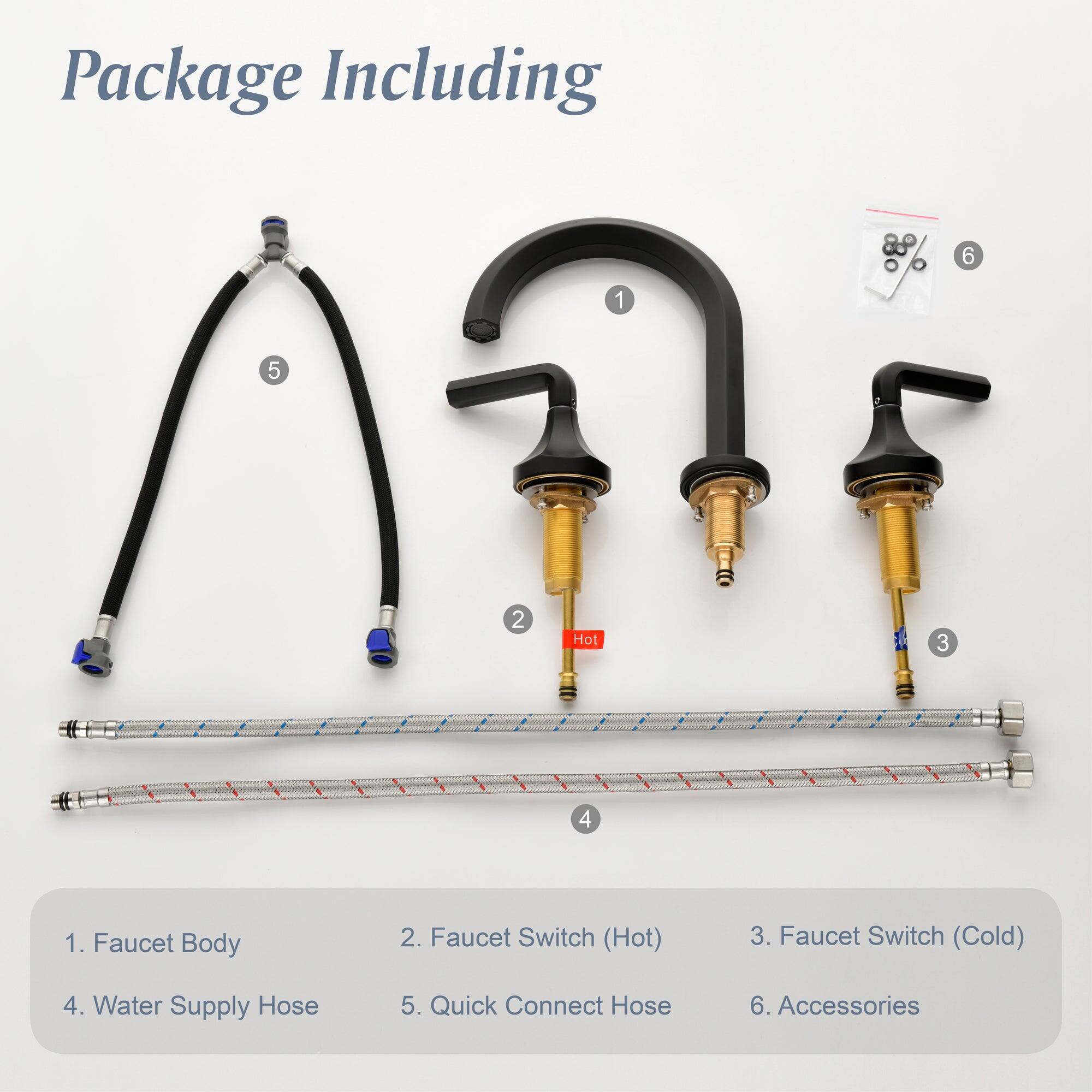 Package Including

1. Faucet Body
2. Faucet Switch (Hot)
3. Faucet Switch (Cold)
4. Water Supply Hose
5. Quick Connect Hose
6. Accessories