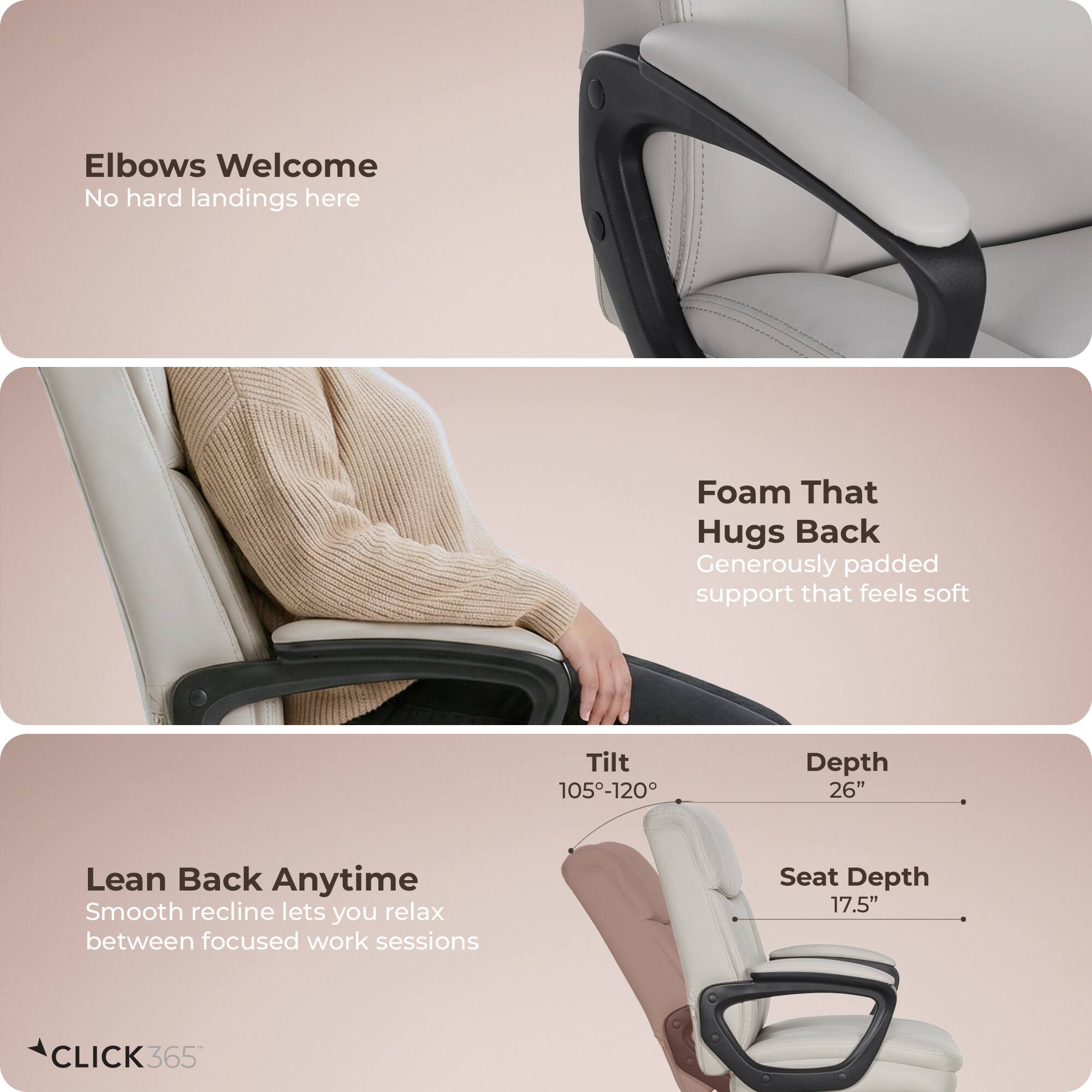 Elbows Welcome  
No hard landings here  

Foam That Hugs Back  
Generously padded support that feels soft  

Lean Back Anytime  
Smooth recline lets you relax between focused work sessions  

Tilt: 105°-120°  
Depth: 26"  
Seat Depth: 17.5"  

CLICK 365