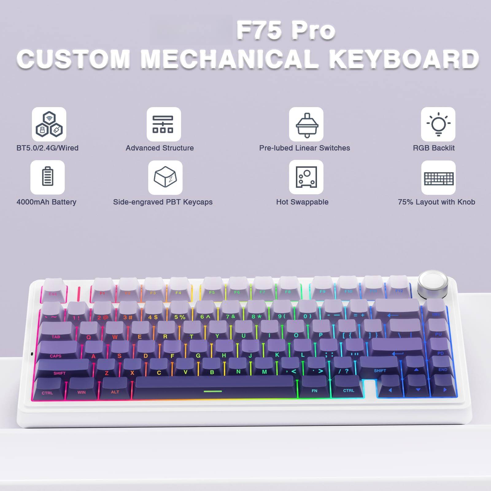 F75 Pro  
CUSTOM MECHANICAL KEYBOARD  

- BT5.0/2.4G/Wired  
- Advanced Structure  
- Pre-lubed Linear Switches  
- RGB Backlit  
- 4000mAh Battery  
- Side-engraved PBT Keycaps  
- Hot Swappable  
- 75% Layout with Knob  

F75 Pro  
CUSTOM MECHANICAL KEYBOARD  

- BT5.0/2.4G/Wired  
- Advanced Structure  
- Pre-lubed Linear Switches  
- RGB Backlit  
- 4000mAh Battery  
- Side-engraved PBT Keycaps  
- Hot Swappable  
- 75% Layout with Knob  

F75 Pro  
CUSTOM MECHANICAL KEYBOARD  

- BT5.0/2.4G/Wired  
- Advanced Structure  
- Pre-lubed Linear Switches  
- RGB Backlit  
- 4000mAh Battery  
- Side-engraved PBT Keycaps  
- Hot Swappable  
- 75% Layout with Knob  

F75 Pro  
CUSTOM MECHANICAL KEYBOARD  

- BT5.0/2.4G/Wired  
