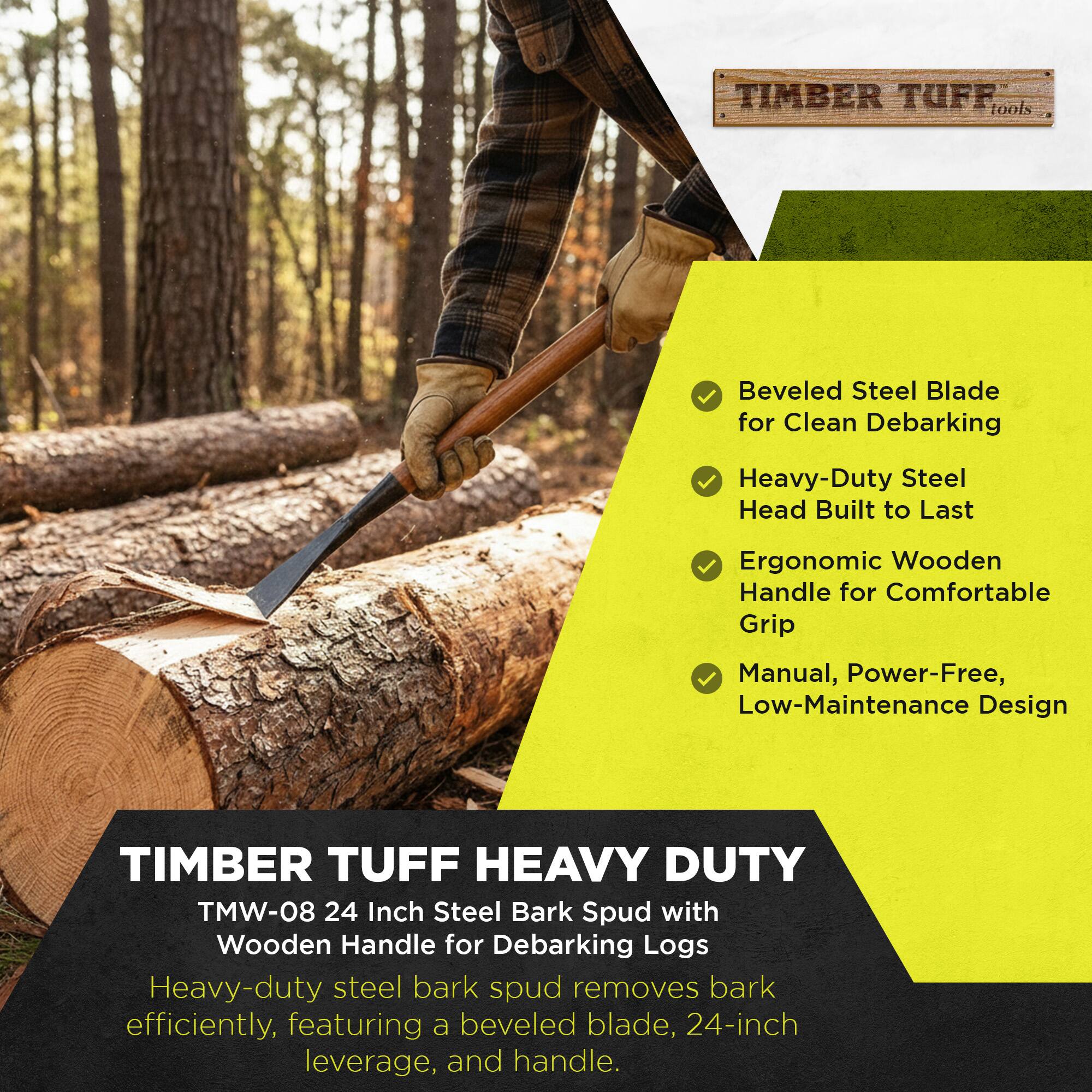 TIMBER TUFF tools Beveled Steel Blade for Clean Debarking Heavy-Duty Steel Head Built to Last Ergonomic Wooden Handle for Comfortable Grip Manual, Power-Free, Low-Maintenance Design

TIMBER TUFF HEAVY DUTY TMW-08 24 Inch Steel Bark Spud with Wooden Handle for Debarking Logs Heavy-duty steel bark spud removes bark efficiently, featuring a beveled blade, 24-inch leverage, and handle.

TIMBER TUFF HEAVY DUTY
TMW-08 24 Inch Steel Bark Spud with Wooden Handle for Debarking Logs
Heavy-duty steel bark spud removes bark efficiently, featuring a beveled blade, 24-inch leverage, and handle.

- Beveled Steel Blade for Clean Debarking
- Heavy-Duty Steel Head Built to Last
- Ergonomic Wooden Handle for Comfortable Grip
- Manual, Power-Free, Low-Maintenance Design