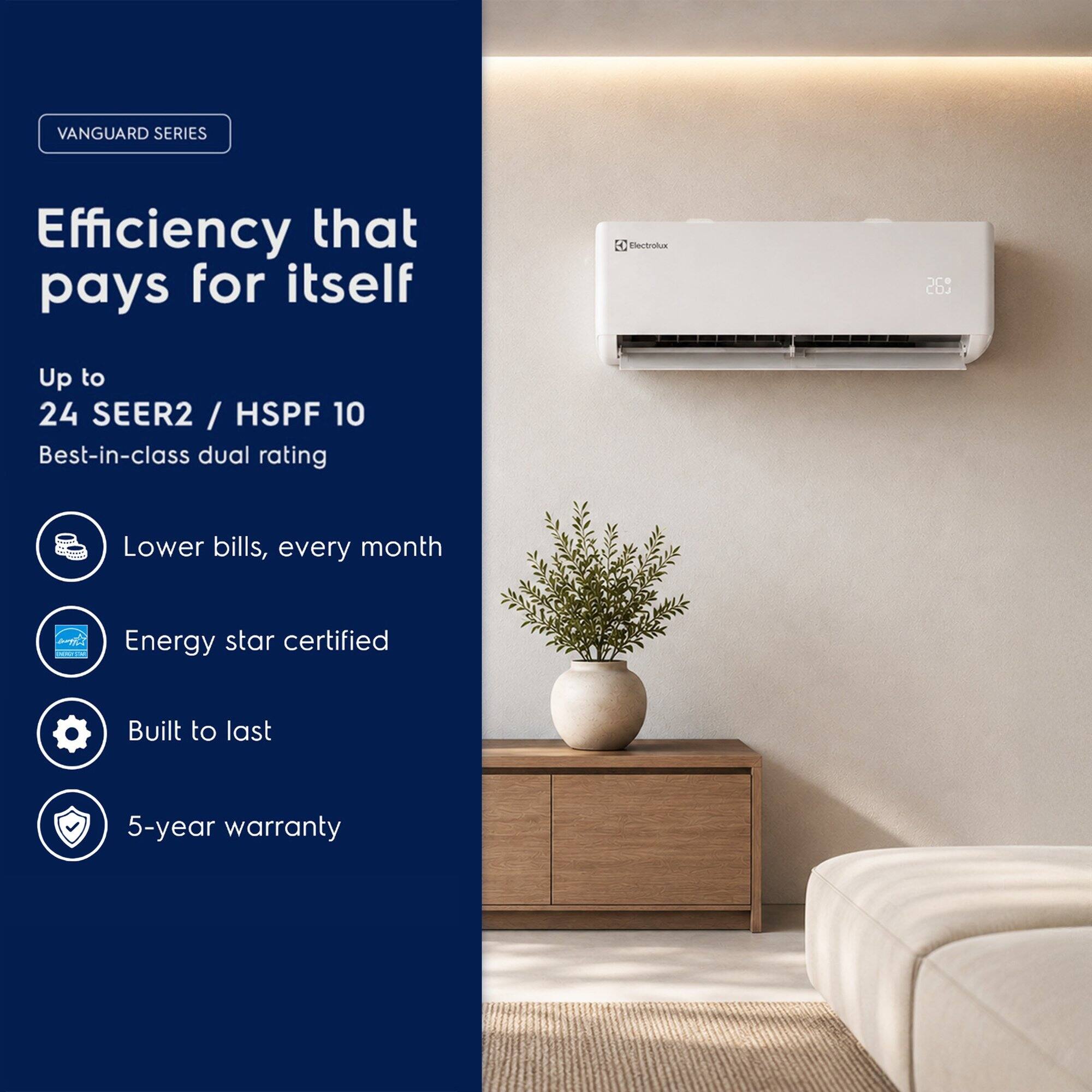 VANGUARD SERIES  
Efficiency that pays for itself  
Up to 24 SEER2 / HSPF 10  
Best-in-class dual rating  
Lower bills, every month  
Energy star certified  
Built to last  
5-year warranty
