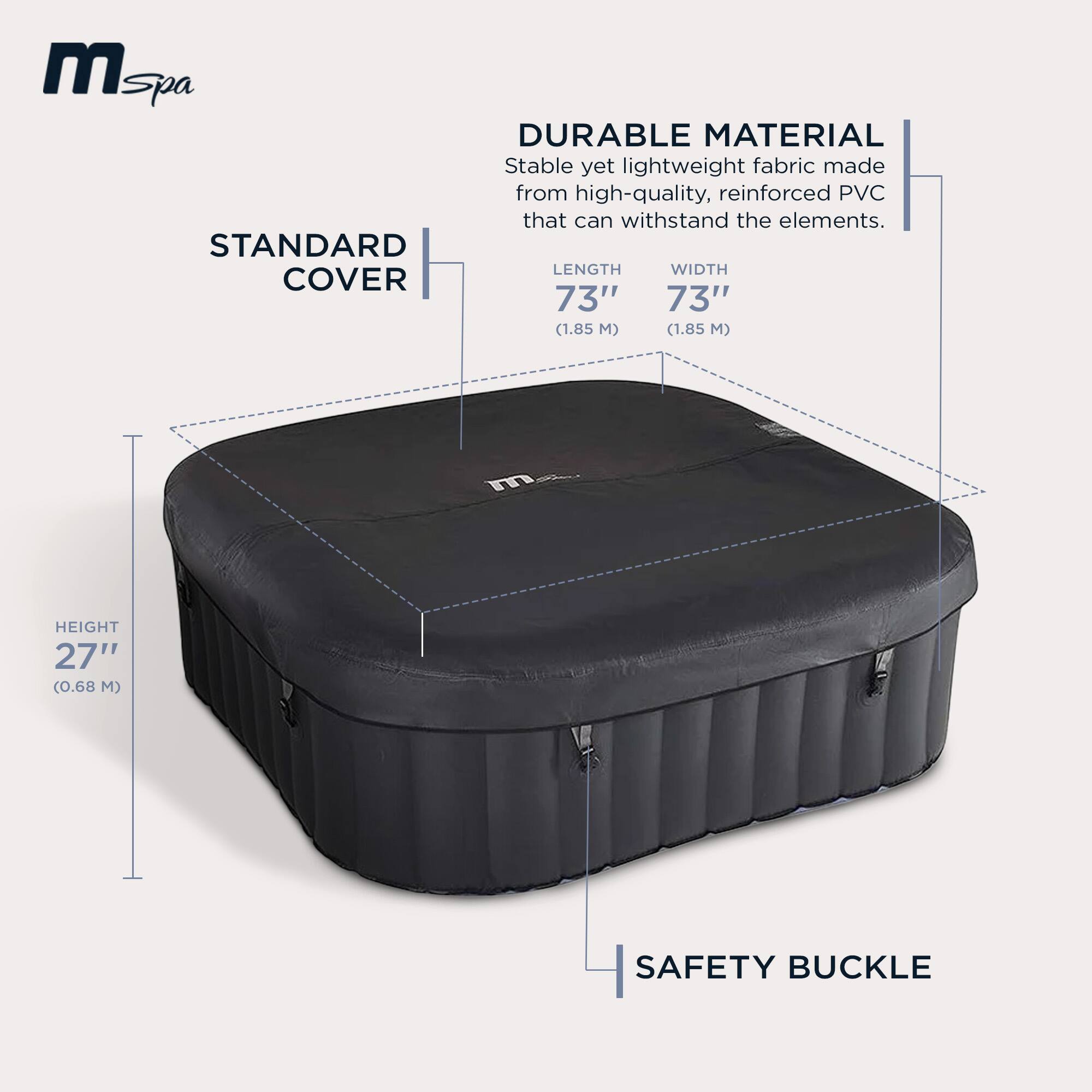 **mSpa**

**STANDARD COVER**

- **DURABLE MATERIAL**
  - Stable yet lightweight fabric made from high-quality, reinforced PVC that can withstand the elements.

- **LENGTH**
  - 73" (1.85 M)

- **WIDTH**
  - 73" (1.85 M)

- **HEIGHT**
  - 27" (0.68 M)

- **SAFETY BUCKLE**