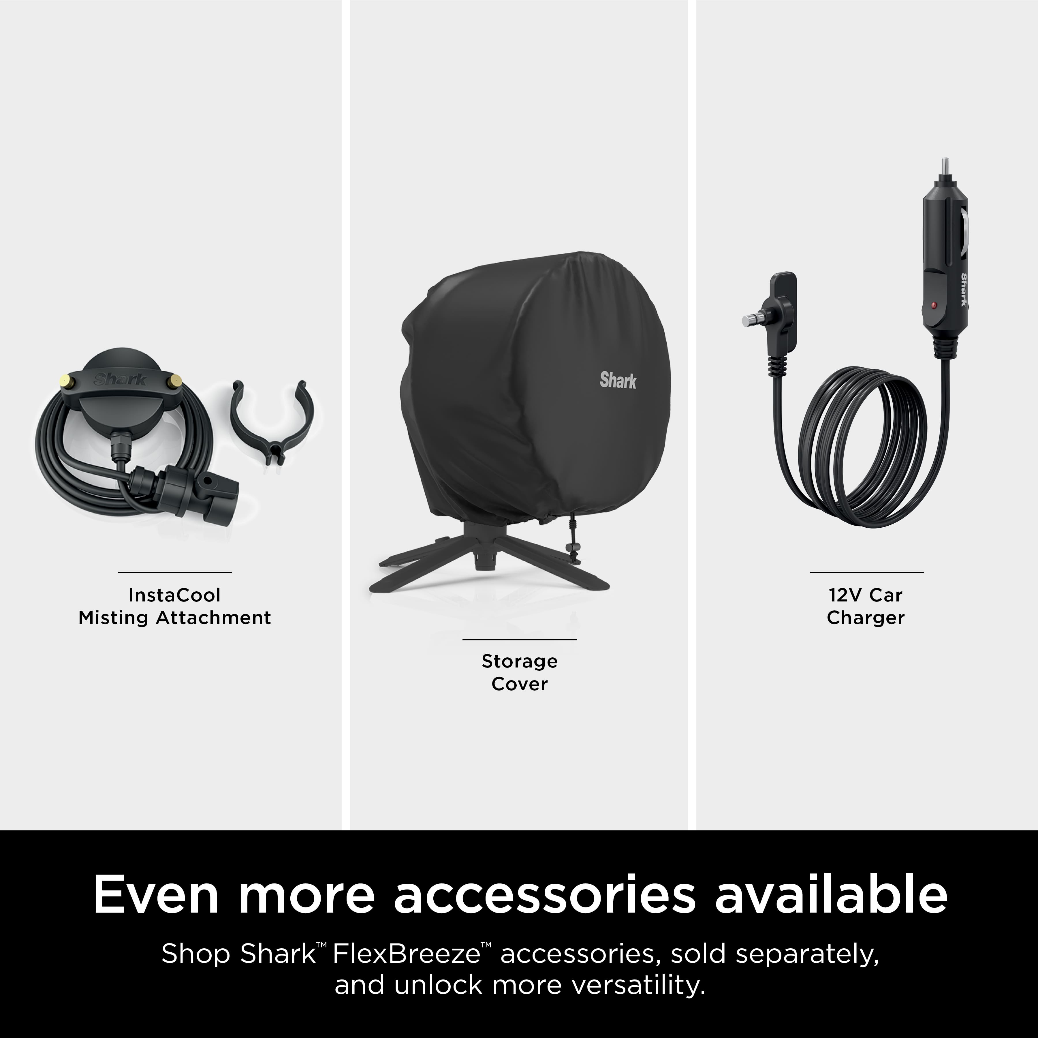 Shark InstaCool Misting Attachment 12V Car Charger Storage Cover Even more accessories available Shop Shark FlexBreeze accessories, sold separately, and unlock more versatility.