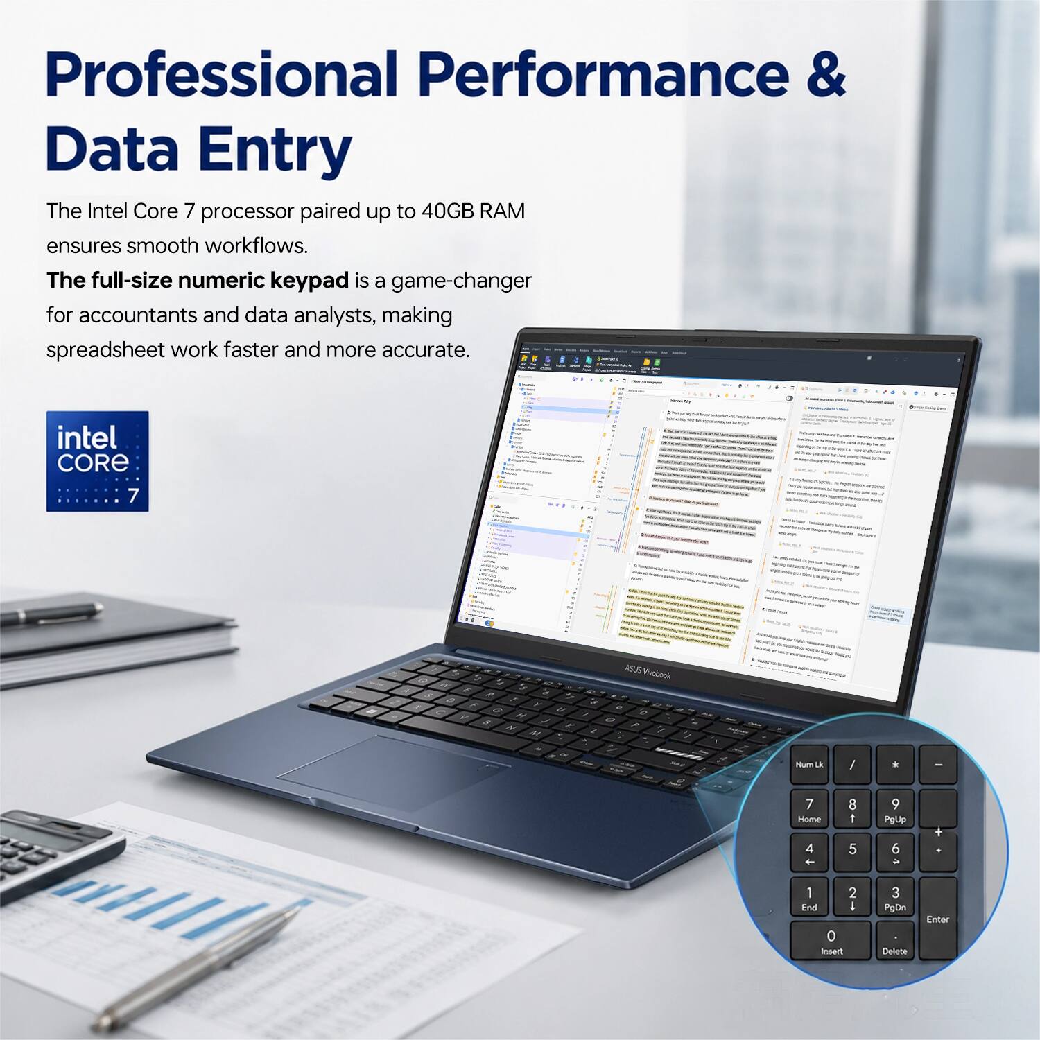 Professional Performance & Data Entry

The Intel Core 7 processor paired up to 40GB RAM ensures smooth workflows. The full-size numeric keypad is a game-changer for accountants and data analysts, making spreadsheet work faster and more accurate.

intel CORE 7

ASUS Vivobook

Num Lk / * -
7 8 9
Home 4 5 6
PgUp 1 2 3
End 0 Insert
PgDn Del