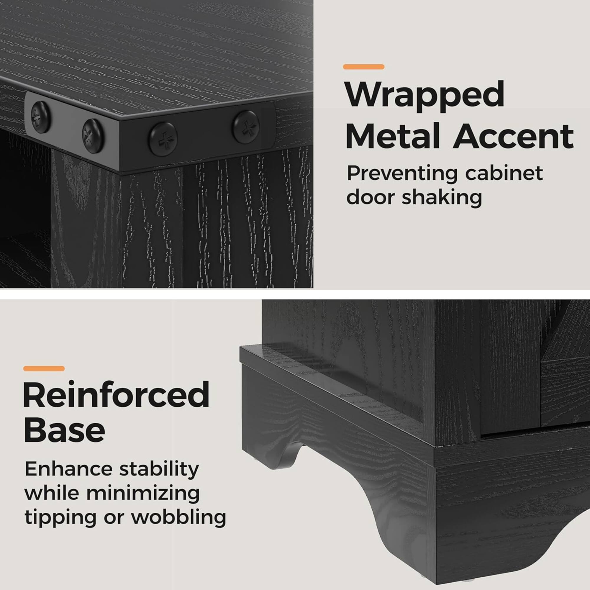 Wrapped Metal Accent  
Preventing cabinet door shaking  

Reinforced Base  
Enhance stability while minimizing tipping or wobbling