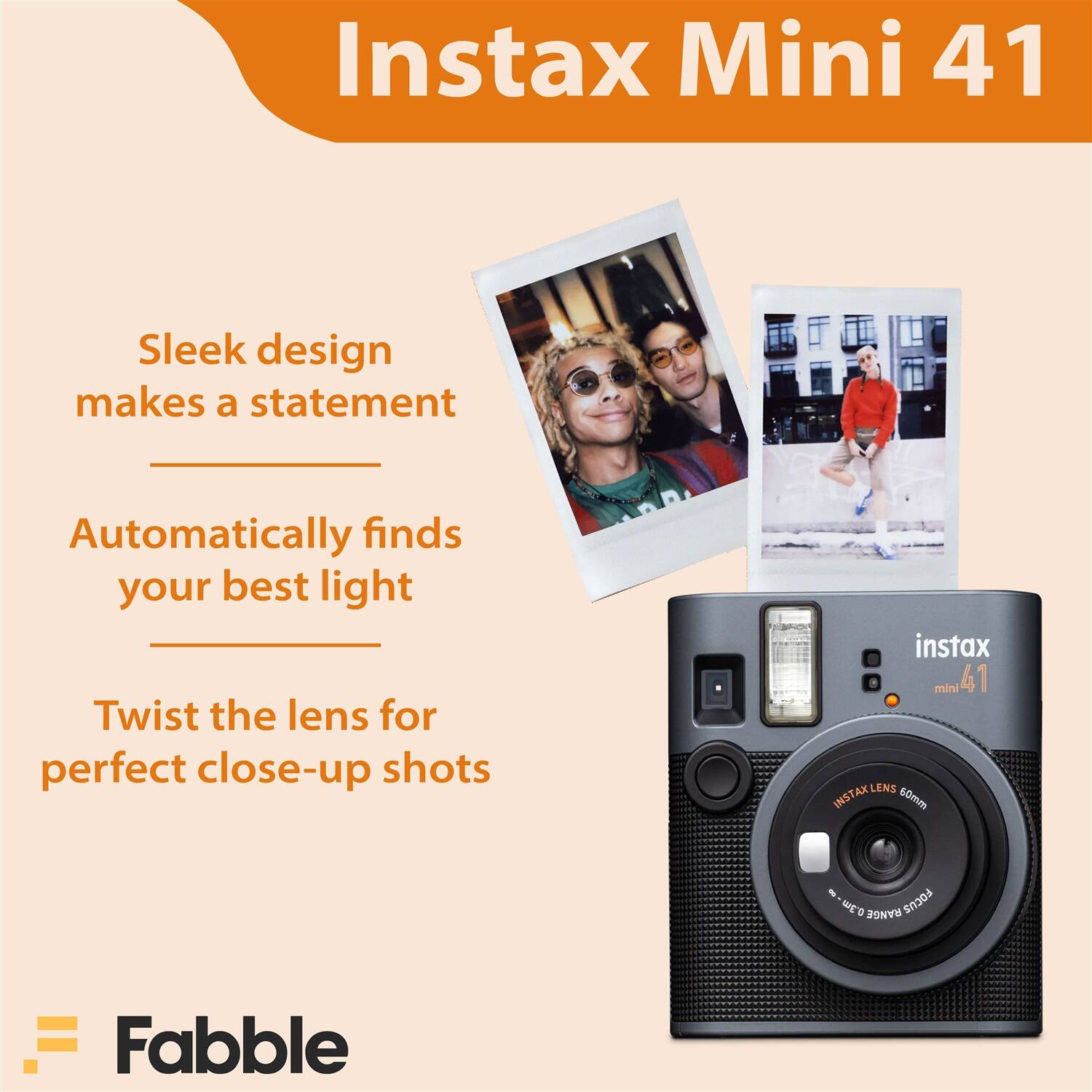 Instax Mini 41

Sleek design makes a statement

Automatically finds your best light

Twist the lens for perfect close-up shots

INSTAX LENS 60mm

Fabble