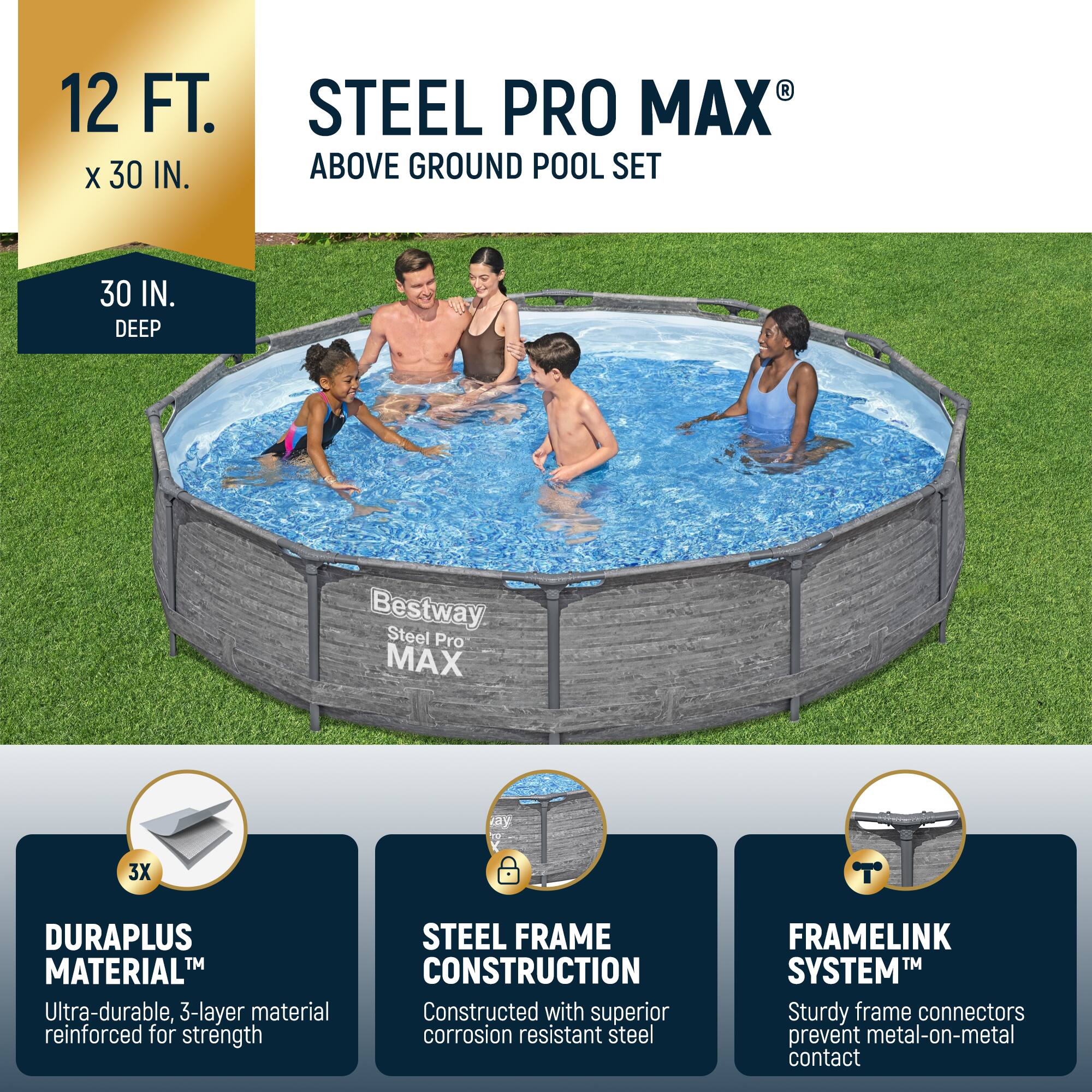 12 FT. x 30 IN.  
30 IN. DEEP  

STEEL PRO MAX® ABOVE GROUND POOL SET  

Bestway Steel Pro MAX  

DURAPLUS MATERIAL™  
Ultra-durable, 3-layer material reinforced for strength  

STEEL FRAME CONSTRUCTION  
Constructed with superior corrosion resistant steel  

FRAMELINK SYSTEM™  
Sturdy frame connectors prevent metal-on-metal contact